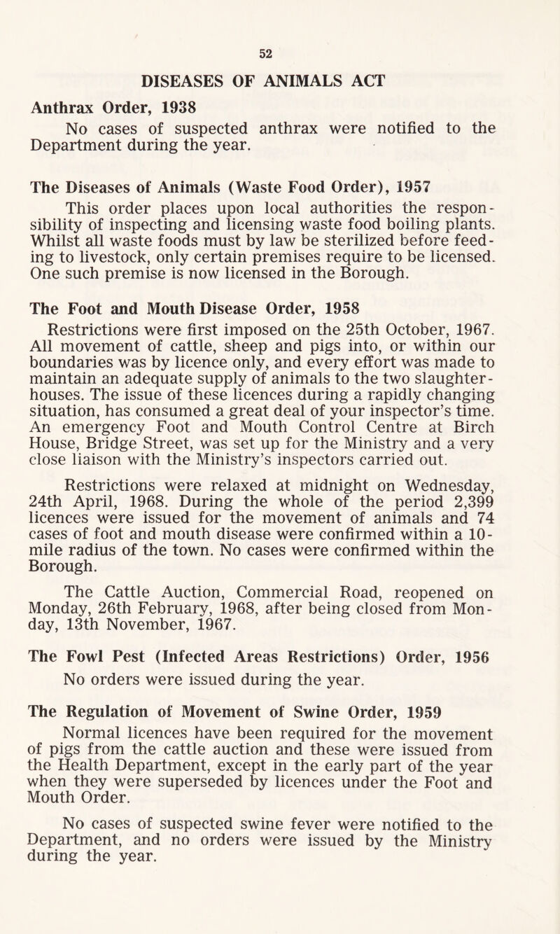 DISEASES OF ANIMALS ACT Anthrax Order, 1938 No cases of suspected anthrax were notified to the Department during the year. The Diseases of Animals (Waste Food Order), 1957 This order places upon local authorities the respon¬ sibility of inspecting and licensing waste food boiling plants. Whilst all waste foods must by law be sterilized before feed¬ ing to livestock, only certain premises require to be licensed. One such premise is now licensed in the Borough. The Foot and Mouth Disease Order, 1958 Restrictions were first imposed on the 25th October, 1967. All movement of cattle, sheep and pigs into, or within our boundaries was by licence only, and every effort was made to maintain an adequate supply of animals to the two slaughter¬ houses. The issue of these licences during a rapidly changing situation, has consumed a great deal of your inspector’s time. An emergency Foot and Mouth Control Centre at Birch House, Bridge Street, was set up for the Ministry and a very close liaison with the Ministry’s inspectors carried out. Restrictions were relaxed at midnight on Wednesday, 24th April, 1968. During the whole of the period 2,399 licences were issued for the movement of animals and 74 cases of foot and mouth disease were confirmed within a 10- mile radius of the town. No cases were confirmed within the Borough. The Cattle Auction, Commercial Road, reopened on Monday, 26th February, 1968, after being closed from Mon¬ day, 13th November, 1967. The Fowl Pest (Infected Areas Restrictions) Order, 1956 No orders were issued during the year. The Regulation of Movement of Swine Order, 1959 Normal licences have been required for the movement of pigs from the cattle auction and these were issued from the Health Department, except in the early part of the year when they were superseded by licences under the Foot and Mouth Order. No cases of suspected swine fever were notified to the Department, and no orders were issued by the Ministry during the year.