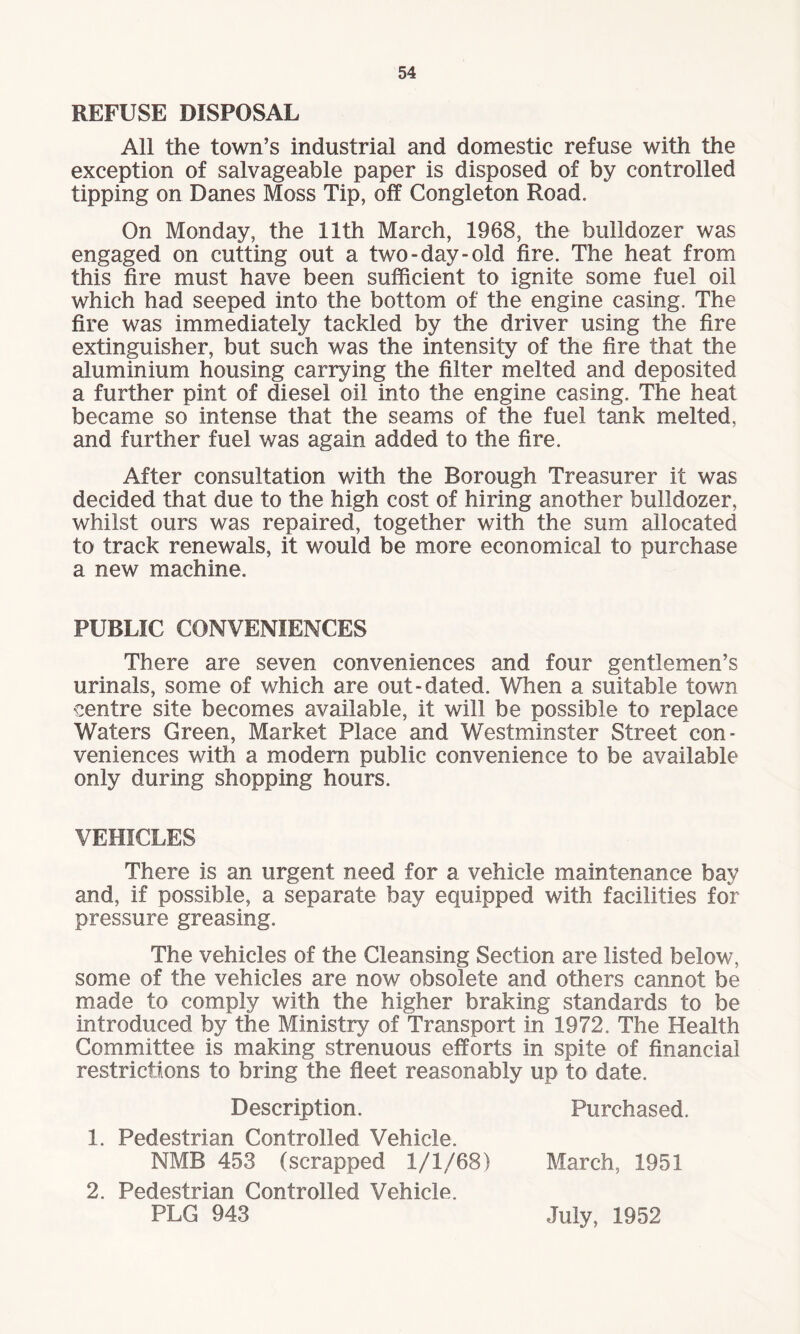 REFUSE DISPOSAL All the town’s industrial and domestic refuse with the exception of salvageable paper is disposed of by controlled tipping on Danes Moss Tip, off Congleton Road. On Monday, the 11th March, 1968, the bulldozer was engaged on cutting out a two-day-old fire. The heat from this fire must have been sufficient to ignite some fuel oil which had seeped into the bottom of the engine casing. The fire was immediately tackled by the driver using the fire extinguisher, but such was the intensity of the fire that the aluminium housing carrying the filter melted and deposited a further pint of diesel oil into the engine casing. The heat became so intense that the seams of the fuel tank melted, and further fuel was again added to the fire. After consultation with the Borough Treasurer it was decided that due to the high cost of hiring another bulldozer, whilst ours was repaired, together with the sum allocated to track renewals, it would be more economical to purchase a new machine. PUBLIC CONVENIENCES There are seven conveniences and four gentlemen’s urinals, some of which are out-dated. When a suitable town centre site becomes available, it will be possible to replace Waters Green, Market Place and Westminster Street con¬ veniences with a modern public convenience to be available only during shopping hours. VEHICLES There is an urgent need for a vehicle maintenance bay and, if possible, a separate bay equipped with facilities for pressure greasing. The vehicles of the Cleansing Section are listed below, some of the vehicles are now obsolete and others cannot be made to comply with the higher braking standards to be introduced by the Ministry of Transport in 1972. The Health Committee is making strenuous efforts in spite of financial restrictions to bring the fleet reasonably up to date. Description. Purchased. 1. Pedestrian Controlled Vehicle. NMB 453 (scrapped 1/1/68) March, 1951 2. Pedestrian Controlled Vehicle. PLG 943 July, 1952
