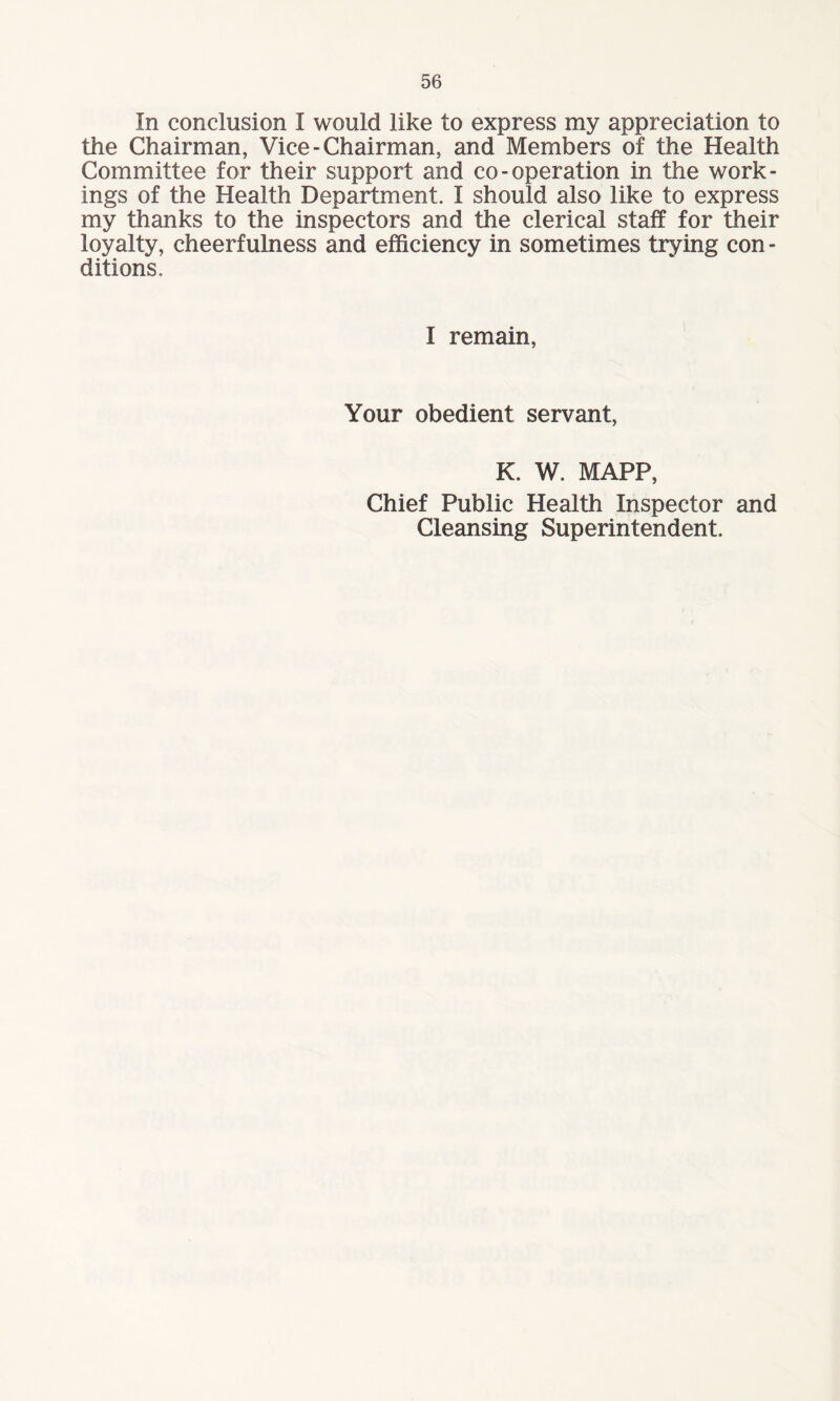 In conclusion I would like to express my appreciation to the Chairman, Vice-Chairman, and Members of the Health Committee for their support and co-operation in the work¬ ings of the Health Department. I should also like to express my thanks to the inspectors and the clerical staff for their loyalty, cheerfulness and efficiency in sometimes trying con - ditions. I remain, Your obedient servant, K. W. MAPP, Chief Public Health Inspector and Cleansing Superintendent.