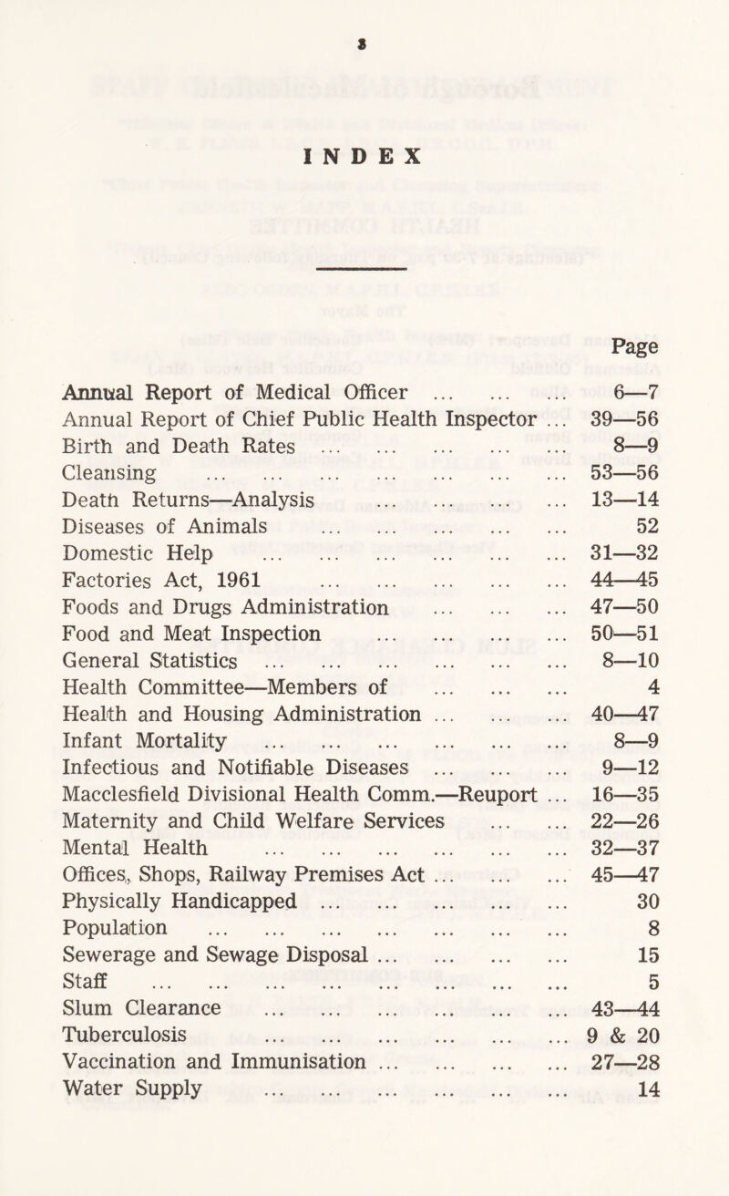 8 INDEX Page Annual Report of Medical Officer . 6—7 Annual Report of Chief Public Health Inspector ... 39—56 Birth and Death Rates . 8—9 Cleansing . 53—56 Death Returns—Analysis . 13—14 Diseases of Animals . 52 Domestic Help . 31—32 Factories Act, 1961 . 44—45 Foods and Drugs Administration . 47—50 Food and Meat Inspection . 50—51 General Statistics . 8—10 Health Committee—Members of . 4 Health and Housing Administration. 40—47 Infant Mortality . 8—9 Infectious and Notifiable Diseases . 9—12 Macclesfield Divisional Health Comm.—Reuport ... 16—35 Maternity and Child Welfare Services . 22—26 Mental Health . 32—37 Offices,, Shops, Railway Premises Act. 45—47 Physically Handicapped . 30 Population . ... 8 Sewerage and Sewage Disposal. 15 Staff ... ... ... ... ... ... ... ... 5 Slum Clearance . 43—44 Tuberculosis .9 & 20 Vaccination and Immunisation. 27—28 Water Supply . 14