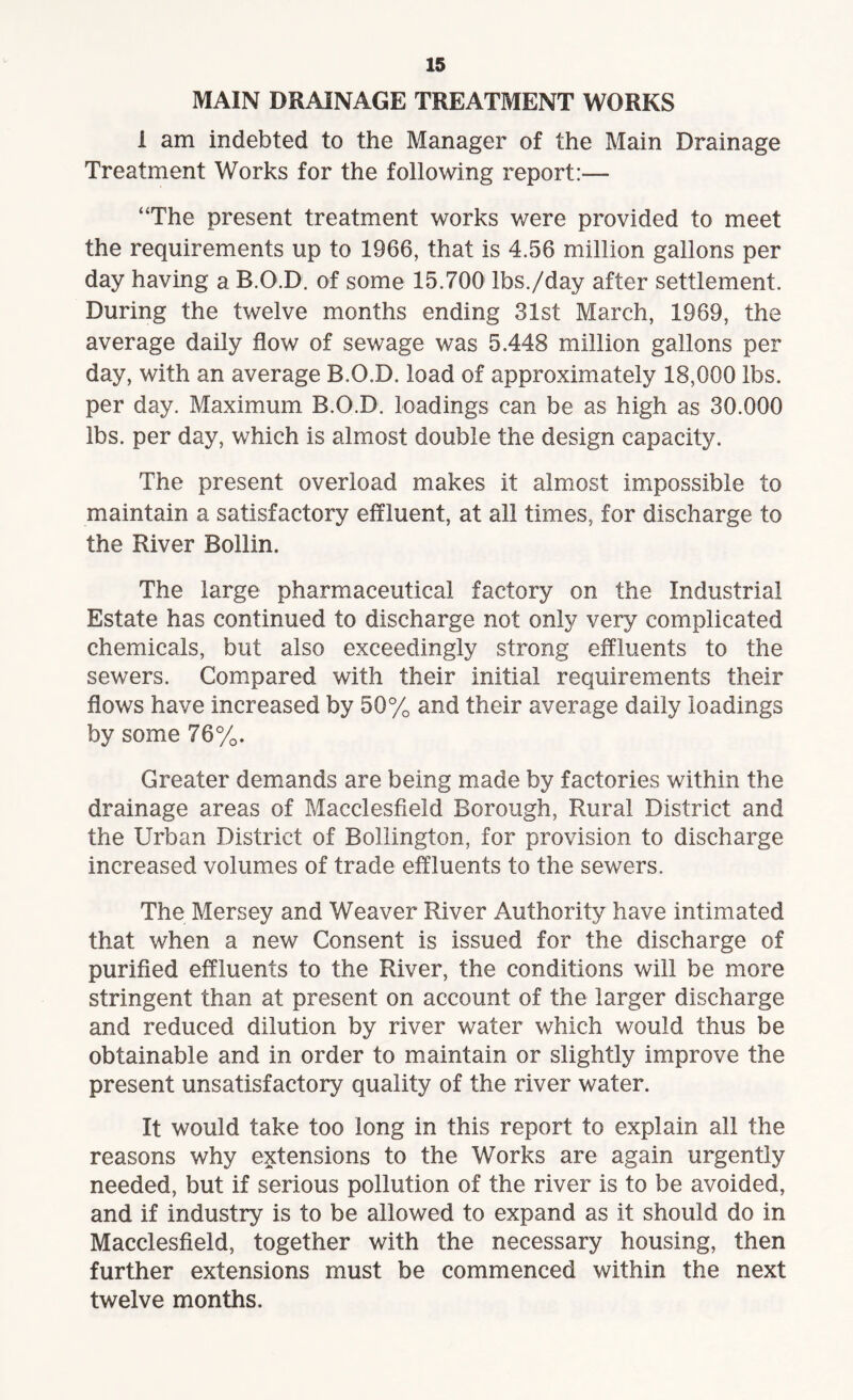 MAIN DRAINAGE TREATMENT WORKS i am indebted to the Manager of the Main Drainage Treatment Works for the following report:— “The present treatment works were provided to meet the requirements up to 1966, that is 4.56 million gallons per day having a B.O.D. of some 15.700 lbs./day after settlement. During the twelve months ending 31st March, 1969, the average daily flow of sewage was 5.448 million gallons per day, with an average B.O.D. load of approximately 18,000 lbs. per day. Maximum B.O.D. loadings can be as high as 30.000 lbs. per day, which is almost double the design capacity. The present overload makes it almost impossible to maintain a satisfactory effluent, at all times, for discharge to the River Bollin. The large pharmaceutical factory on the Industrial Estate has continued to discharge not only very complicated chemicals, but also exceedingly strong effluents to the sewers. Compared with their initial requirements their flows have increased by 50% and their average daily loadings by some 76%. Greater demands are being made by factories within the drainage areas of Macclesfield Borough, Rural District and the Urban District of Bollington, for provision to discharge increased volumes of trade effluents to the sewers. The Mersey and Weaver River Authority have intimated that when a new Consent is issued for the discharge of purified effluents to the River, the conditions will be more stringent than at present on account of the larger discharge and reduced dilution by river water which would thus be obtainable and in order to maintain or slightly improve the present unsatisfactory quality of the river water. It would take too long in this report to explain all the reasons why extensions to the Works are again urgently needed, but if serious pollution of the river is to be avoided, and if industry is to be allowed to expand as it should do in Macclesfield, together with the necessary housing, then further extensions must be commenced within the next twelve months.