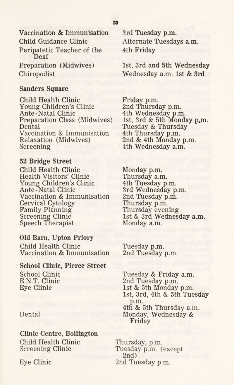 Vaccination & Immunisation Child Guidance Clinic Peripatetic Teacher of the Deaf Preparation (Midwives) Chiropodist Sanders Square Child Health Clinic Young Children’s Clinic Ante-Natal Clinic Preparation Class (Midwives) Dental Vaccination & Immunisation Relaxation (Midwives) Screening 52 Bridge Street Child Health Clinic Health Visitors’ Clinic Young Children’s Clinic Ante-Natal Clinic Vaccination & Immunisation Cervical Cytology Family Planning Screening Clinic Speech Therapist Old Barn, Upton Priory Child Health Clinic Vaccination & Immunisation School Clinic, Pierce Street School Clinic E.N.T. Clinic Eye Clinic Dental Clinic Centre, Bollington Child Health Clinic Screening Clinic Eye Clinic 3rd Tuesday p.m. Alternate Tuesdays a.m. 4th Friday 1st, 3rd and 5th Wednesday Wednesday a.m. 1st & 3rd Friday p.m. 2nd Thursday p.m. 4th Wednesday p.m. 1st, 3rd & 5th Monday pjn. Tuesday & Thursday 4th Thursday p.m. 2nd & 4th Monday p.m. 4th Wednesday a.m. Monday p.m. Thursday a.m. 4th Tuesday p.m. 3rd Wednesday p.m. 2nd Tuesday p.m. Thursday p.m. Thursday evening 1st & 3rd Wednesday a.m. Monday a.m. Tuesday p.m. 2nd Tuesday p.m. Tuesday & Friday a.m. 2nd Tuesday p.m. 1st & 5th Monday p.m. 1st, 3rd, 4th & 5th Tuesday p.m. 4th & 5th Thursday a.m. Monday, Wednesday & Friday Thursday, p.m. Tuesday p.m. (except 2nd) 2nd Tuesday p.m.