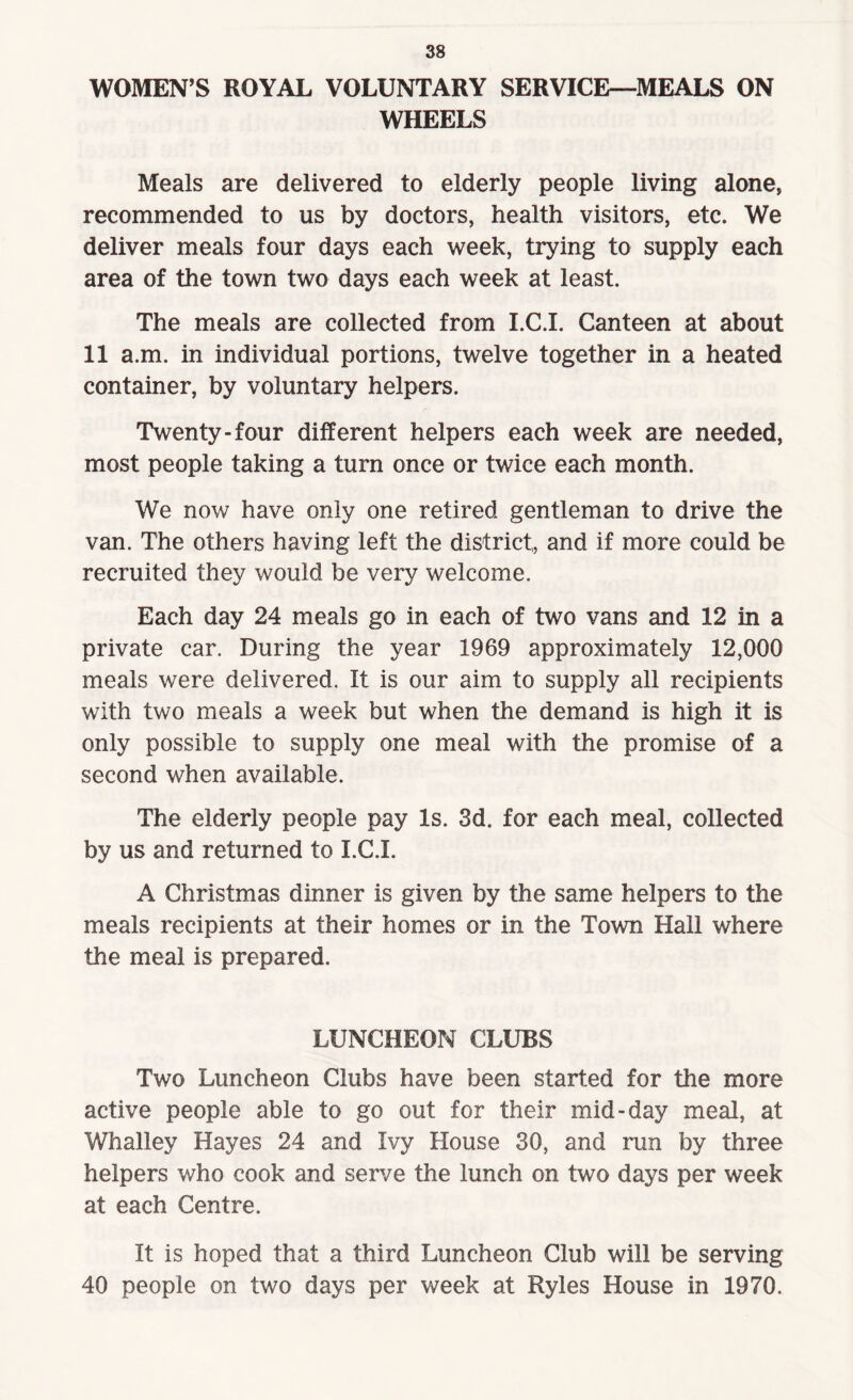 WOMEN’S ROYAL VOLUNTARY SERVICE—MEALS ON WHEELS Meals are delivered to elderly people living alone, recommended to us by doctors, health visitors, etc. We deliver meals four days each week, trying to supply each area of the town two days each week at least. The meals are collected from I.C.I. Canteen at about 11 a.m. in individual portions, twelve together in a heated container, by voluntary helpers. Twenty-four different helpers each week are needed, most people taking a turn once or twice each month. We now have only one retired gentleman to drive the van. The others having left the district, and if more could be recruited they would be very welcome. Each day 24 meals go in each of two vans and 12 in a private car. During the year 1969 approximately 12,000 meals were delivered. It is our aim to supply all recipients with two meals a week but when the demand is high it is only possible to supply one meal with the promise of a second when available. The elderly people pay Is. 3d. for each meal, collected by us and returned to I.C.I. A Christmas dinner is given by the same helpers to the meals recipients at their homes or in the Town Hall where the meal is prepared. LUNCHEON CLUBS Two Luncheon Clubs have been started for the more active people able to go out for their mid-day meal, at Whalley Hayes 24 and Ivy House 30, and run by three helpers who cook and serve the lunch on two days per week at each Centre. It is hoped that a third Luncheon Club will be serving 40 people on two days per week at Ryles House in 1970.