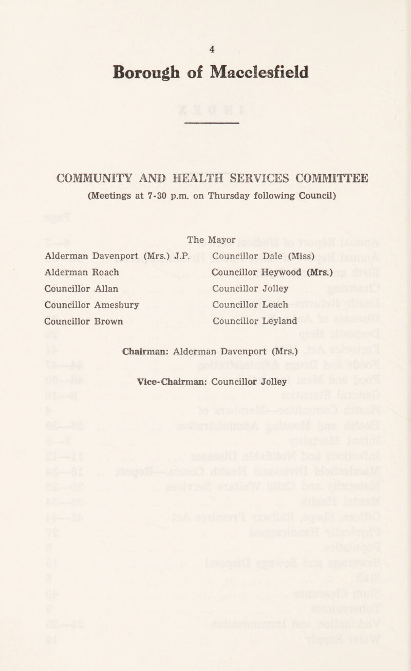 Borough of Macclesfield COMMUNITY AND HEALTH SERVICES COMMITTEE (Meetings at 7-30 p.m. on Thursday following Council) The Mayor Alderman Davenport (Mrs.) J.P. Councillor Dale (Miss) Alderman Roach Councillor Heywood (Mrs.) Councillor Allan Councillor Jolley Councillor Amesbury Councillor Leach Councillor Brown Councillor Leyland Chairman: Alderman Davenport (Mrs.) Vice-Chairman: Councillor Jolley