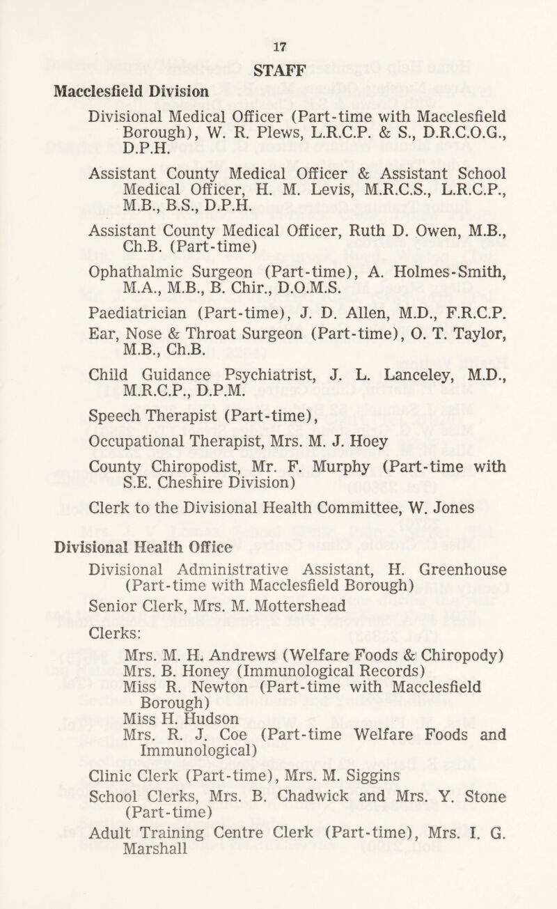 STAFF Macclesfield Division Divisional Medical Officer (Part-time with Macclesfield Borough), W. R. Plews, L.R.C.P. & S., D.R.C.O.G., D.P.H. Assistant County Medical Officer & Assistant School Medical Officer, H. M. Levis, M.R.C.S., L.R.C.P., M.B., B.S., D.P.H. Assistant County Medical Officer, Ruth D. Owen, M.B., Ch.B. (Part-time) Gphathalmic Surgeon (Part-time), A. Holmes-Smith, M.A., M.B., B. Chir., D.O.M.S. Paediatrician (Part-time), J. D. Allen, M.D., F.R.C.P. Ear, Nose & Throat Surgeon (Part-time), O. T. Taylor, M.B., Ch.B. Child Guidance Psychiatrist, J. L. Lanceley, M.D., M.R.C.P., D.P.M. Speech Therapist (Part-time), Occupational Therapist, Mrs. M. J. Hoey County Chiropodist, Mr. F. Murphy (Part-time with S.E. Cheshire Division) Clerk to the Divisional Health Committee, W. Jones Divisional Health Office Divisional Administrative Assistant, H. Greenhouse (Part-time with Macclesfield Borough) Senior Clerk, Mrs. M. Mottershead Clerks: Mrs. M. H< Andrews! (Welfare Foods & Chiropody) Mrs. B. Honey (Immunological Records) Miss R. Newton (Part-time with Macclesfield Borough) Miss H. Hudson Mrs. R. J. Coe (Part-time Welfare Foods and Immunological) Clinic Clerk (Part-time), Mrs. M. Siggins School Clerks, Mrs. B. Chadwick and Mrs. Y. Stone (Part-time) Adult Training Centre Clerk (Part-time), Mrs. I. G. Marshall