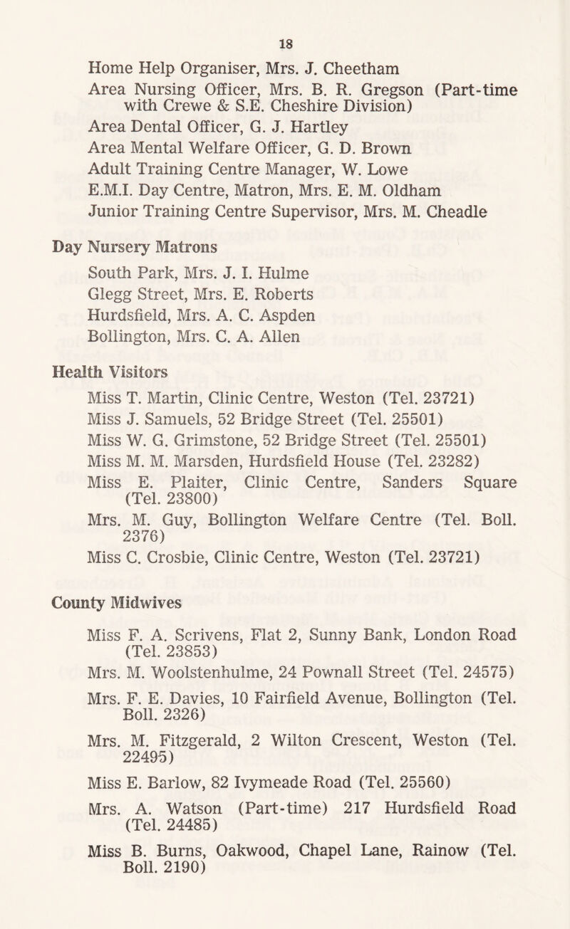 Home Help Organiser, Mrs. J. Cheetham Area Nursing Officer, Mrs. B. R. Gregson (Part-time with Crewe & S.E. Cheshire Division) Area Dental Officer, G. J. Hartley Area Mental Welfare Officer, G. D. Brown Adult Training Centre Manager, W. Lowe E.M.I. Day Centre, Matron, Mrs. E. M. Oldham Junior Training Centre Supervisor, Mrs. M. Cheadle Day Nursery Matrons South Park, Mrs. J. I. Hulme Glegg Street, Mrs. E. Roberts Hurdsfieid, Mrs. A. C. Aspden Bollington, Mrs. C. A. Allen Health Visitors Miss T. Martin, Clinic Centre, Weston (Tel. 23721) Miss J. Samuels, 52 Bridge Street (Tel. 25501) Miss W. G. Grimstone, 52 Bridge Street (Tel. 25501) Miss M. M. Marsden, Hurdsfieid House (Tel. 23282) Miss E. Plaiter, Clinic Centre, Sanders Square (Tel. 23800) Mrs. M. Guy, Bollington Welfare Centre (Tel. Boll. 2376) Miss C. Crosbie, Clinic Centre, Weston (Tel. 23721) County Midwives Miss F. A. Scrivens, Flat 2, Sunny Bank, London Road (Tel. 23853) Mrs. M. Woolstenhulme, 24 Pownall Street (Tel. 24575) Mrs. F. E. Davies, 10 Fairfield Avenue, Bollington (Tel. Boll. 2326) Mrs. M. Fitzgerald, 2 Wilton Crescent, Weston (Tel. 22495) Miss E. Barlow, 82 Ivymeade Road (Tel. 25560) Mrs. A. Watson (Part-time) 217 Hurdsfieid Road (Tel. 24485) Miss B. Burns, Oakwood, Chapel Lane, Rainow (Tel. Boll. 2190)