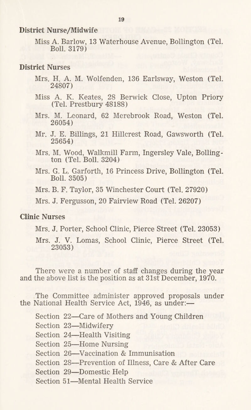 District Nurse/Midwife Miss A. Barlow, 13 Waterhouse Avenue, Bollington (Teh Boll. 3179) District Nurses Mrs. H. A. M. Wolfenden, 136 Earlsway, Weston (Tel. 24807) Miss A. K. Keates, 28 Berwick Close, Upton Priory (Tel. Prestbury 48188) Mrs. M. Leonard, 62 Merebrook Road, Weston (Teh 26054) Mr. J. E. Billings, 21 Hillcrest Road, Gawswortli (Tel. 25654) Mrs. M. Wood, Walkmill Farm, Ingersley Vale, Boiling- ton (Tel. Boll. 3204) Mrs. G. L. Garforth, 16 Princess Drive, Bollington (Tel. Boll. 3505) Mrs. B. F. Taylor, 35 Winchester Court (Tel. 27920) Mrs, J. Fergusson, 20 Fairview Road (Tel. 26207) Clinic Nurses Mrs. J. Porter, School Clinic, Pierce Street (Tel. 23053) Mrs. J. V. Lomas, School Clinic, Pierce Street (Teh 23053) There were a number of staff changes during the year and the above list is the position as at 31st December, 1970. The Committee administer approved proposals under the National Plealth Service Act, 1946, as under:— Section 22—Care of Mothers and Young Children Section 23—Midwifery Section 24—Health Visiting Section 25-—Home Nursing Section 26—Vaccination & Immunisation Section 28—Prevention of Illness, Care & After Care Section 29—Domestic Help Section 51—Mental Health Service