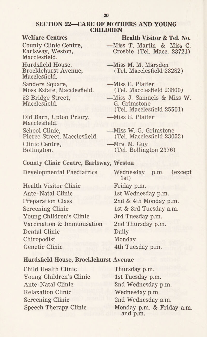 SECTION 22—CARE OF MOTHERS AND YOUNG CHILDREN Welfare Centres County Clinic Centre, Earlsway, Weston, Macclesfield. Hurdsfield House, Brocklehurst Avenue, Macclesfield. Sanders Square, Moss Estate, Macclesfield. 52 Bridge Street, Macclesfield. Old Barn, Upton Priory, Macclesfield. School Clinic, Pierce Street, Macclesfield. Clinic Centre, Bollington. Health Visitor & Tel. No. —Miss T. Martin & Miss C. Crosbie (Tel. Mace. 23721) —Miss M. M. Marsden (Tel. Macclesfield 23282) —Miss E. Plaiter (Tel. Macclesfield 23800) —Miss J. Samuels & Miss W. G. Grimstone (Tel. Macclesfield 25501) —Miss E. Plaiter —Miss W. G. Grimstone (Tel. Macclesfield 23053) —Mrs. M. Guy (Tel. Bollington 2376) County Clinic Centre, Earlsway, Weston Developmental Paediatrics Health Visitor Clinic Ante-Natal Clinic Preparation Class Screening Clinic Young Children’s Clinic Vaccination & Immunisation Dental Clinic Chiropodist Genetic Clinic Wednesday p.m. (except 1st) Friday p.m. 1st Wednesday p.m. 2nd & 4th Monday p.m. 1st & 3rd Tuesday a.m. 3rd Tuesday p.m. 2nd Thursday p.m. Daily Monday 4th Tuesday p.m. Hurdsfield House, Brocklehurst Avenue Child Health Clinic Young Children’s Clinic Ante-Natal Clinic Relaxation Clinic Screening Clinic Speech Therapy Clinic Thursday p.m. 1st Tuesday p.m. 2nd Wednesday p.m. Wednesday p.m. 2nd Wednesday a.m. Monday p.m. & Friday a.m. and p.m.