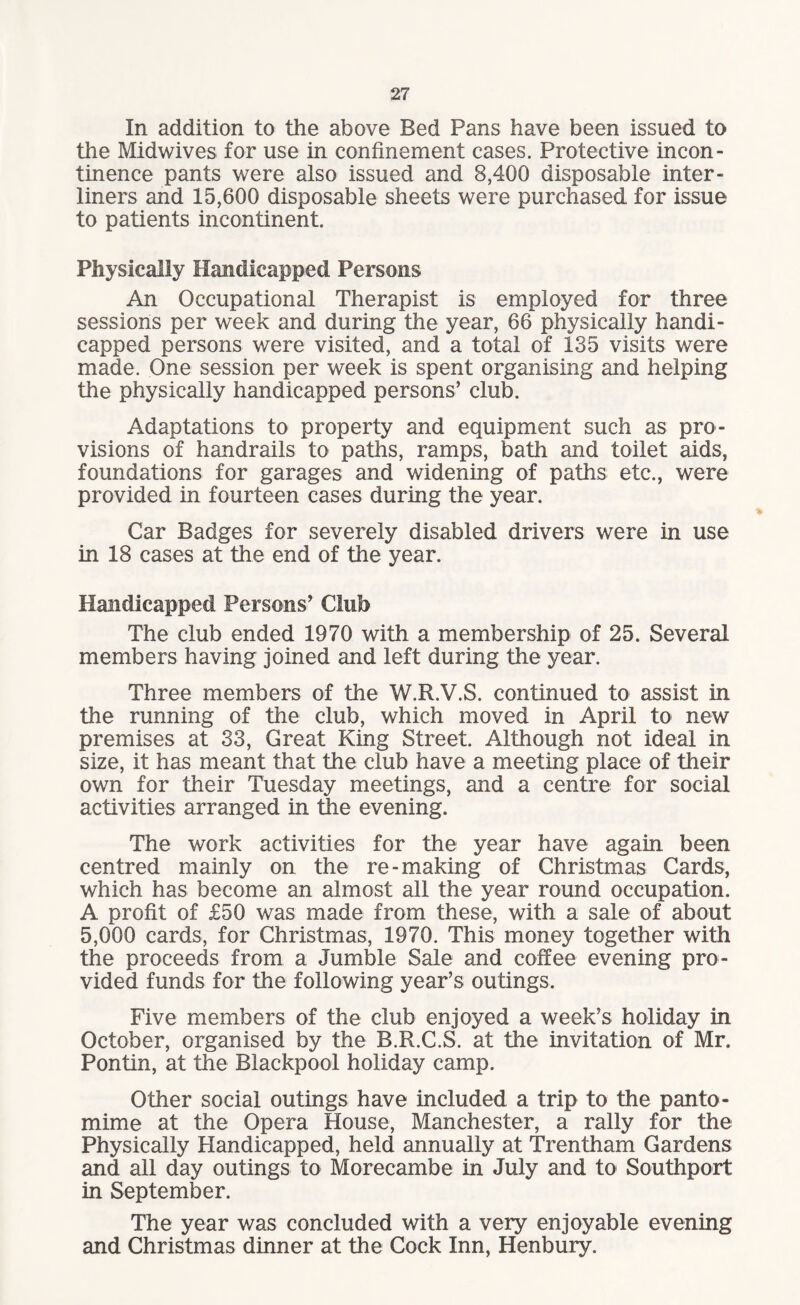 In addition to the above Bed Pans have been issued to the Midwives for use in confinement cases. Protective incon¬ tinence pants were also issued and 8,400 disposable inter - liners and 15,600 disposable sheets were purchased for issue to patients incontinent. Physically Handicapped Persons An Occupational Therapist is employed for three sessions per week and during the year, 66 physically handi¬ capped persons were visited, and a total of 135 visits were made. One session per week is spent organising and helping the physically handicapped persons’ club. Adaptations to property and equipment such as pro¬ visions of handrails to paths, ramps, bath and toilet aids, foundations for garages and widening of paths etc., were provided in fourteen cases during the year. Car Badges for severely disabled drivers were in use in 18 cases at the end of the year. Handicapped Persons’ Club The club ended 1970 with a membership of 25. Several members having joined and left during the year. Three members of the W.R.V.S. continued to assist in the running of the club, which moved in April to new premises at 33, Great King Street. Although not ideal in size, it has meant that the club have a meeting place of their own for their Tuesday meetings, and a centre for social activities arranged in the evening. The work activities for the year have again been centred mainly on the re-making of Christmas Cards, which has become an almost all the year round occupation. A profit of £50 was made from these, with a sale of about 5,000 cards, for Christmas, 1970. This money together with the proceeds from a Jumble Sale and coffee evening pro¬ vided funds for the following year’s outings. Five members of the club enjoyed a week’s holiday in October, organised by the B.R.C.S. at the invitation of Mr. Pontin, at the Blackpool holiday camp. Other social outings have included a trip to the panto¬ mime at the Opera House, Manchester, a rally for the Physically Handicapped, held annually at Trentham Gardens and all day outings to Morecambe in July and to Southport in September. The year was concluded with a very enjoyable evening and Christmas dinner at the Cock Inn, Henbury.
