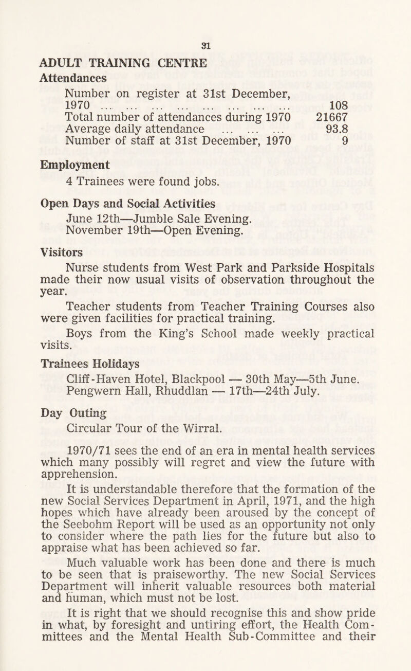 ADULT TRAINING CENTRE Attendances Number on register at 31st December, 1970 108 Average daily attendance . Number of staff at 31st December, 1970 21667 93.8 9 Employment 4 Trainees were found jobs. Open Days and Social Activities June 12th—Jumble Sale Evening. November 19th—Open Evening. Visitors Nurse students from West Park and Parkside Hospitals made their now usual visits of observation throughout the year. Teacher students from Teacher Training Courses also were given facilities for practical training. Boys from the King’s School made weekly practical visits. Trainees Holidays Cliff-Haven Hotel, Blackpool — 30th May—5th June. Pengwern Hall, Rhuddlan — 17th—24th July. Day Outing Circular Tour of the Wirral. 1970/71 sees the end of an era in mental health services which many possibly will regret and view the future with apprehension. It is understandable therefore that the formation of the new Social Services Department in April, 1971, and the high hopes which have already been aroused by the concept of the Seebohm Report will be used as an opportunity not only to consider where the path lies for the future but also to appraise what has been achieved so far. Much valuable work has been done and there is much to be seen that is praiseworthy. The new Social Services Department will inherit valuable resources both material and human, which must not be lost. It is right that we should recognise this and show pride in what, by foresight and untiring effort, the Health Com¬ mittees and the Mental Health Sub-Committee and their