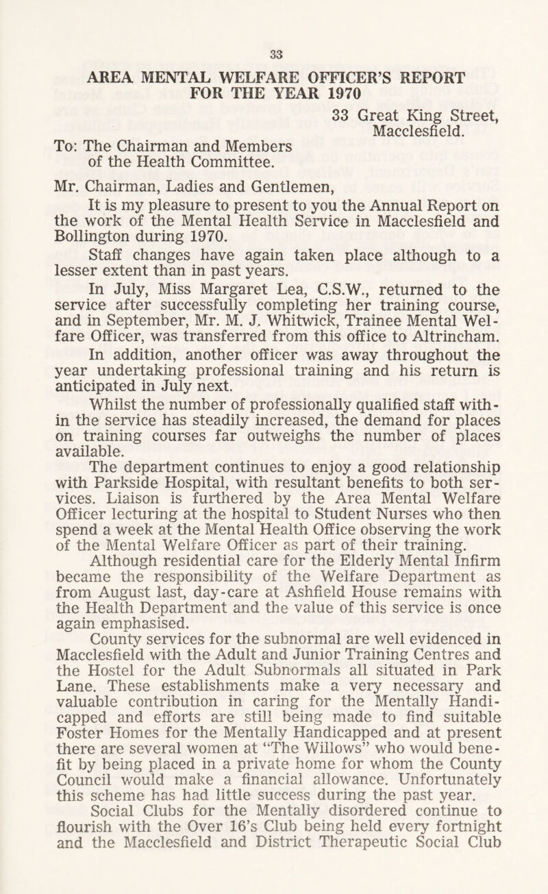 AREA MENTAL WELFARE OFFICER’S REPORT FOR THE YEAR 1970 33 Great King Street, Macclesfield. To: The Chairman and Members of the Health Committee. Mr. Chairman, Ladies and Gentlemen, It is my pleasure to present to you the Annual Report on the work of the Mental Health Service in Macclesfield and Rollington during 1970. Staff changes have again taken place although to a lesser extent than in past years. In July, Miss Margaret Lea, C.S.W., returned to the service after successfully completing her training course, and in September, Mr. M. J. Whitwick, Trainee Mental Wel¬ fare Officer, was transferred from this office to Altrincham. In addition, another officer was away throughout the year undertaking professional training and his return is anticipated in July next. Whilst the number of professionally qualified staff with¬ in the service has steadily increased, the demand for places on training courses far outweighs the number of places available. The department continues to enjoy a good relationship with Parkside Hospital, with resultant benefits to both ser¬ vices. Liaison is furthered by the Area Mental Welfare Officer lecturing at the hospital to Student Nurses who then spend a week at the Mental Health Office observing the work of the Mental Welfare Officer as part of their training. Although residential care for the Elderly Mental Infirm became the responsibility of the Welfare Department as from August last, day-care at Ashfield House remains with the Health Department and the value of this service is once again emphasised. County services for the subnormal are well evidenced in Macclesfield with the Adult and Junior Training Centres and the Hostel for the Adult Subnormals all situated in Park Lane. These establishments make a very necessary and valuable contribution in caring for the Mentally Handi¬ capped and efforts are still being made to find suitable Foster Homes for the Mentally Handicapped and at present there are several women at “The Willows” who would bene¬ fit by being placed in a private home for whom the County Council would make a financial allowance. Unfortunately this scheme has had little success during the past year. Social Clubs for the Mentally disordered continue to flourish with the Over 16’s Club being held every fortnight and the Macclesfield and District Therapeutic Social Club