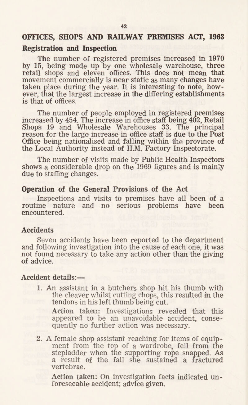 OFFICES, SHOPS AND RAILWAY PREMISES ACT, 1963 Registration and Inspection The number of registered premises increased in 1970 by 15, being made up by one wholesale warehouse, three retail shops and eleven offices. This does not mean that movement commercially is near static as many changes have taken place during the year. It is interesting to note, how¬ ever, that the largest increase in the differing establishments is that of offices. The number of people employed in registered premises increased by 454. The increase in office staff being 402, Retail Shops 19 and Wholesale Warehouses 33. The principal reason for the large1 increase in office staff is due to the Post Office being nationalised and falling within the province of the Local Authority instead of H.M. Factory Inspectorate. The number of visits made by Public Health Inspectors shows; a considerable drop on the 1969 figures and is mainly due to staffing changes. Operation of the Genera! Provisions of the Act Inspections and visits to premises have all been of a routine nature and no serious problems have been encountered. Accidents Seven accidents have been reported to the department and following investigation into the cause of each one, it was not found necessary to take any action other than the giving of advice. Accident details:— 1. An assistant in a butchers shop hit his thumb with the cleaver whilst cutting chops, this resulted in the tendons in his left thumb being cut. Action taketn: Investigations: revealed that this appeared to be an unavoidable accident,, conse¬ quently no further action was necessary. 2. A female shop assistant reaching for items; of equip¬ ment from the top of a wardrobe,, fell from the stepladder when the supporting rope snapped. As a result of the fall she sustained a fractured vertebrae. Action taken: On investigation facts; indicated un¬ foreseeable accident; advice given.