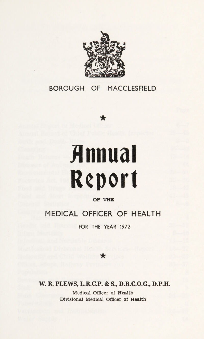 BOROUGH OF MACCLESFIELD ★ Annual Report OP THE MEDICAL OFFICER OF HEALTH FOR THE YEAR 1972 ★ W. R. PLEWS, L.R.C.P. & S., D.R.C.O.G., D.P.H. Medical Officer of Health Divisional Medical Officer of Health