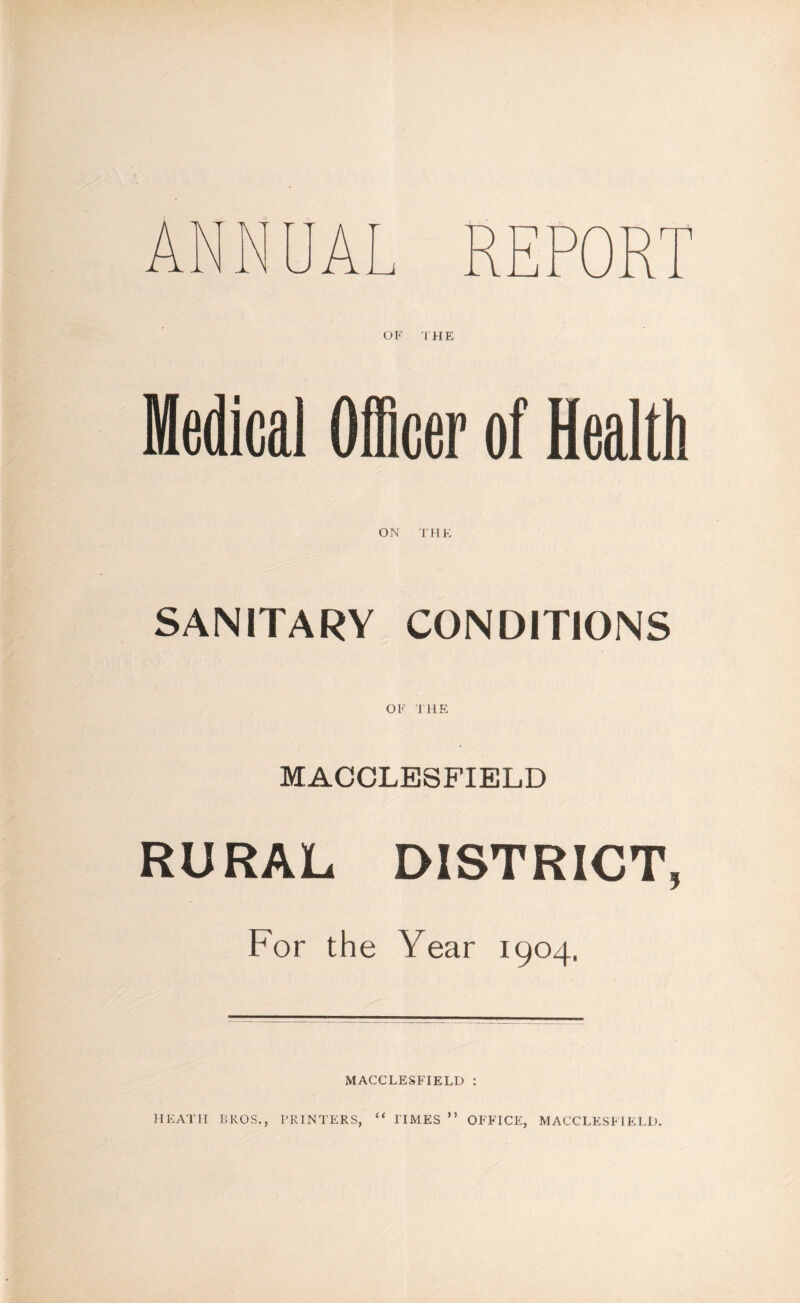 OF THE Medical Officer of Health ON THE SANITARY CONDITIONS OF THE MACCLESFIELD RURAL DISTRICT, For the Year 1904. MACCLESFIELD : HEATH BROS., PRINTERS, “ TIMES ” OFFICE, MACCLESFIELD.