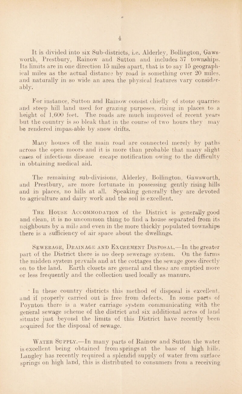 It is divided into six Sub-districts, i.e. Alderley, Bollington, Gaws- worth, Prestbury, Rainow and Sutton and includes 57 townships. Its limits are in one direction 15 miles apart, that is to say 15 geograph¬ ical miles as the actual distance by road is something over 20 miles, and naturally in so wide an area the physical features vary consider¬ ably. Bor instance, Sutton and Rainow consist chiefly of stone quarries and steep hill land used for grazing purposes, rising in places to a height of 1,600 feet. The roads are much improved of recent years but the country is so bleak that in the course of two hours they may be rendered impassable by snow drifts. Many houses off the main road are connected merely by paths across the open moors and it is more than probable that many slight cases of infectious disease escape notification owing to the difficulty in obtaining medical aid. The remaining sub-divisions, Alderley, Bollington, Gawsworth, and Prestbury, are more fortunate in possessing gently rising hills and in places, no hills at all. Speaking generally they are devoted to agriculture and dairy work and the soil is excellent. The House Accommodation of the District is generally good and clean, it is no uncommon thing to find a house separated from its neighbours by a mile and even in the more thickly populated townships there is a sufficiency of air space about the dwellings. Sewerage, Drainage and Excrement Disposal.—In the greater part of the District there is no deep sewerage system. On the farms the midden system prevails and at the cottages the sewage goes directly on to the land. Earth closets are general and these are emptied more or less frequently and the collection used locally as manure. * In these country districts this method of disposal is excellent, and if properly carried out is free from defects. In some parts of Poynton there is a water carriage system communicating with the general sewage scheme of the district and six additional acres of land situate iust beyond the limits of this District have recently been acquired for the disposal of sewage. Water Supply.—In many parts of Rainow and Sutton the water is excellent being obtained from springs at the base of high hills. Langley has recently required a splendid supply of water from surface springs on high land, this is distributed to consumers from a receiving