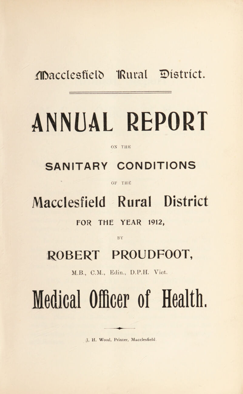flDacclesfielb IRtual IDtstrict. ANNUAL REPORT ON THE SANITARY CONDITIONS OF TH E Macclesfield Rural District FOR THE YEAR 1912, ROBERT PROUDFOOT, M.B., C.M., Edin., D.P.H. Viet. J, H. Wood., Printer, Macclesfield.