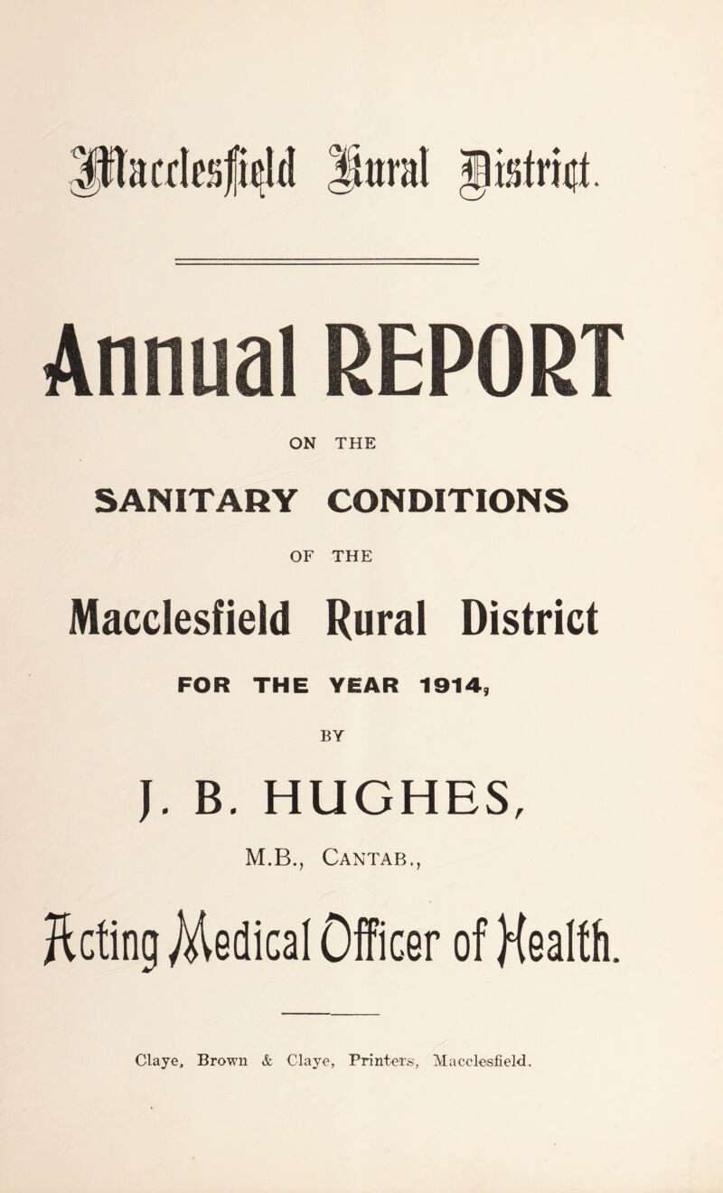 Ptaalesf^U iiiiral gisfrint. ON THE SANITARY CONDITIONS OF THE Macclesfield Rural District FOR THE YEAR 1914, J. B. HUGHES, M.B., Cantab., Acting Medical Officer of Health. Claye, Brown & Cl aye , Printers, Macclesfield.