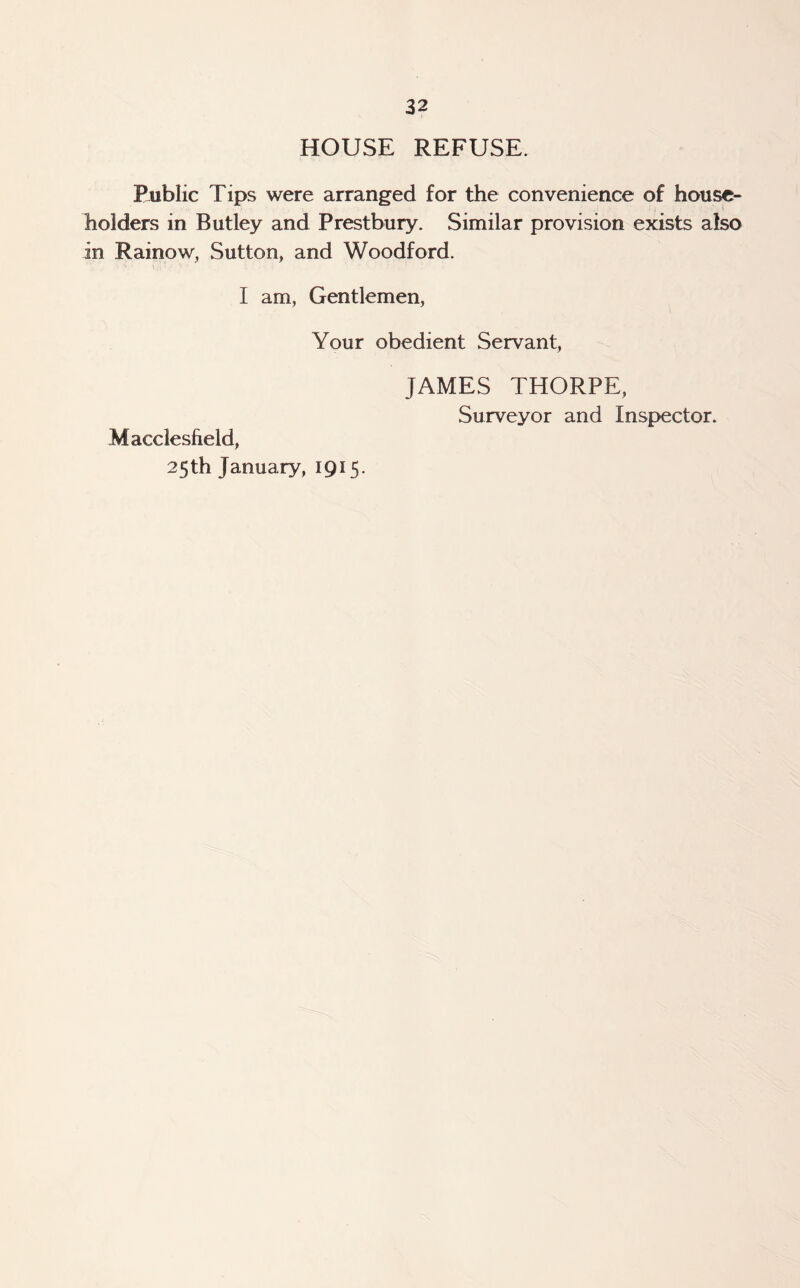 HOUSE REFUSE. Public Tips were arranged for the convenience of house¬ holders in Butley and Prestbury. Similar provision exists also in Rainow, Sutton, and Woodford. I am, Gentlemen, Your obedient Servant, Macclesfield, 25th January, 1915. JAMES THORPE, Surveyor and Inspector.