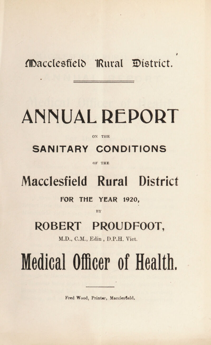 flDacclesfielb IRuval IDtstrict. ANNUAL REPORT ON THE SANITARY CONDITIONS OF THE Macclesfield Rural District FOR THE YEAR 1920, BY ROBERT PROUDFOOT, M.D., C.M., Edin , D.P.H. Viet. Medical Officer of Health. Fred Wood, Printer, Macclesfield.