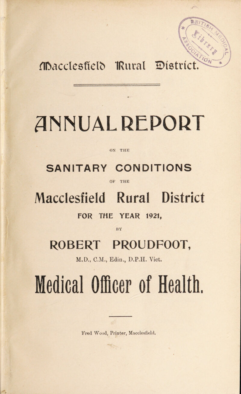 flDacclesfielb IRural IDtstrict. ANNUALREPORT ON THE SANITARY CONDITIONS OF THE Macclesfield Rural District FOR THE YEAR 1921, BY ROBERT PROUDFOOT, M.D., C.M., Edin,, D.P.H. Viet. Medical Officer of Health. Fred Wood, Printer, Macclesfield.