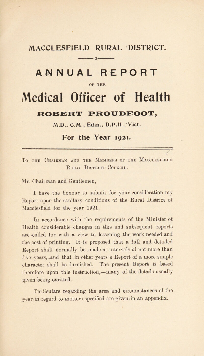 -0-- ANNUAL RE FO RT OF THE Medical Officer of Health ROBERT PROUDFOOT, M.D., C.M., Edin., D.P.H., Viet. For the Year 1921. t To the Chairman and the Members of the Macclesfield Rural District Council. Mi*. Chairman and Gentlemen, I have the honour to submit for your consideration my Report upon the sanitary conditions of the Rural District of Macclesfield for the year 1921. In accordance with the requirements of the Minister of Health considerable changes in this and subsequent reports are called for with a view to lessening the work needed and the cost of printing. It is proposed that a full and detailed Report shall normally be made at intervals of not more than five years, .and that in other years a Report of a more simple character shall be furnished. The present Report is based therefore upon this instruction,—many of the details usually given being omitted. Particulars regarding the area and circumstances of the year, inf regard to matters specified are given in an appendix.