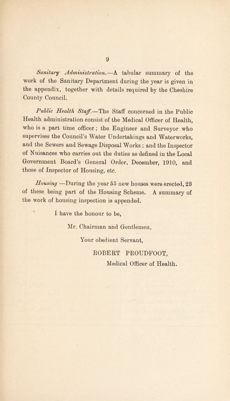 Sanitary Administration.—A tabular summary of the work of the Sanitary Department during the year is given in the appendix, together with details required by the Cheshire County Council. Public Health Staff\—The Staff concerned in the Public Health administration consist of the Medical Officer of Health, who is a part time officer; the Engineer and Surveyor who supervises the Council’s Water Undertakings and Waterworks, and the Sewers and Sewage Disposal Works ; and the Inspector of Nuisances who carries out the duties as defined in the Local Government Board’s General Order, December, 1910, and those of Inspector of Housing, etc. Housing —During the year 55 new houses were erected, 28 of these being part of the Housing Scheme, A summary of the work of housing inspection is appended. I have the honour to be, Mr. Chairman and Gentlemen, Your obedient Servant, ROBERT PROUDFOOT, Medical Officer of Health.