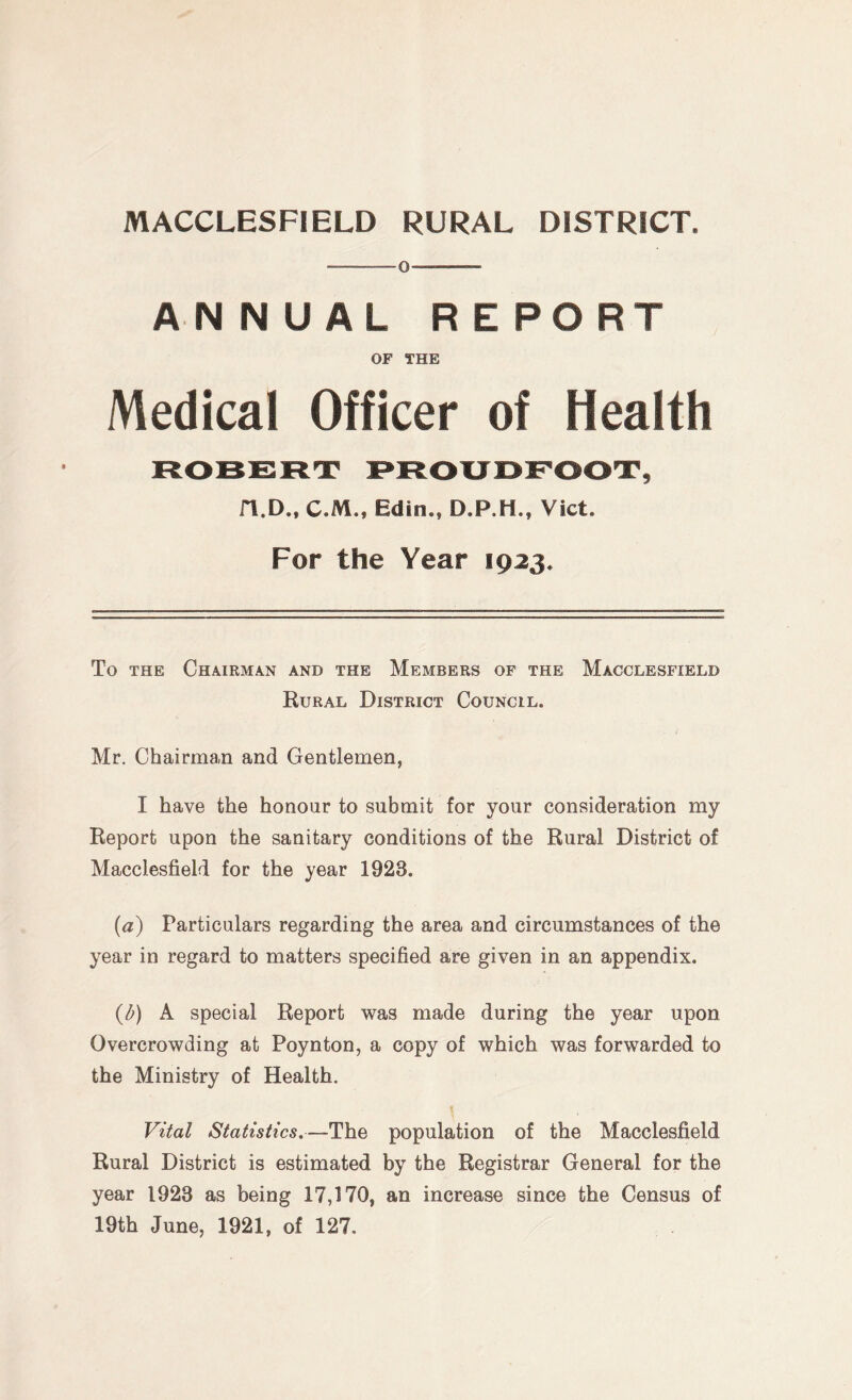 ANNUAL REPORT OF THE Medical Officer of Health ROBERT PROUDFOOT, n.D., C.M., Edin., D.P.H., Viet. For the Year 1923. To the Chairman and the Members of the Macclesfield Rural District Council. Mr. Chairman and Gentlemen, I have the honour to submit for your consideration my Report upon the sanitary conditions of the Rural District of Macclesfield for the year 1923. (a) Particulars regarding the area and circumstances of the year in regard to matters specified are given in an appendix. (b) A special Report was made during the year upon Overcrowding at Poynton, a copy of which was forwarded to the Ministry of Health. Vital Statistics.—The population of the Macclesfield Rural District is estimated by the Registrar General for the year 1923 as being 17,170, an increase since the Census of 19th June, 1921, of 127.