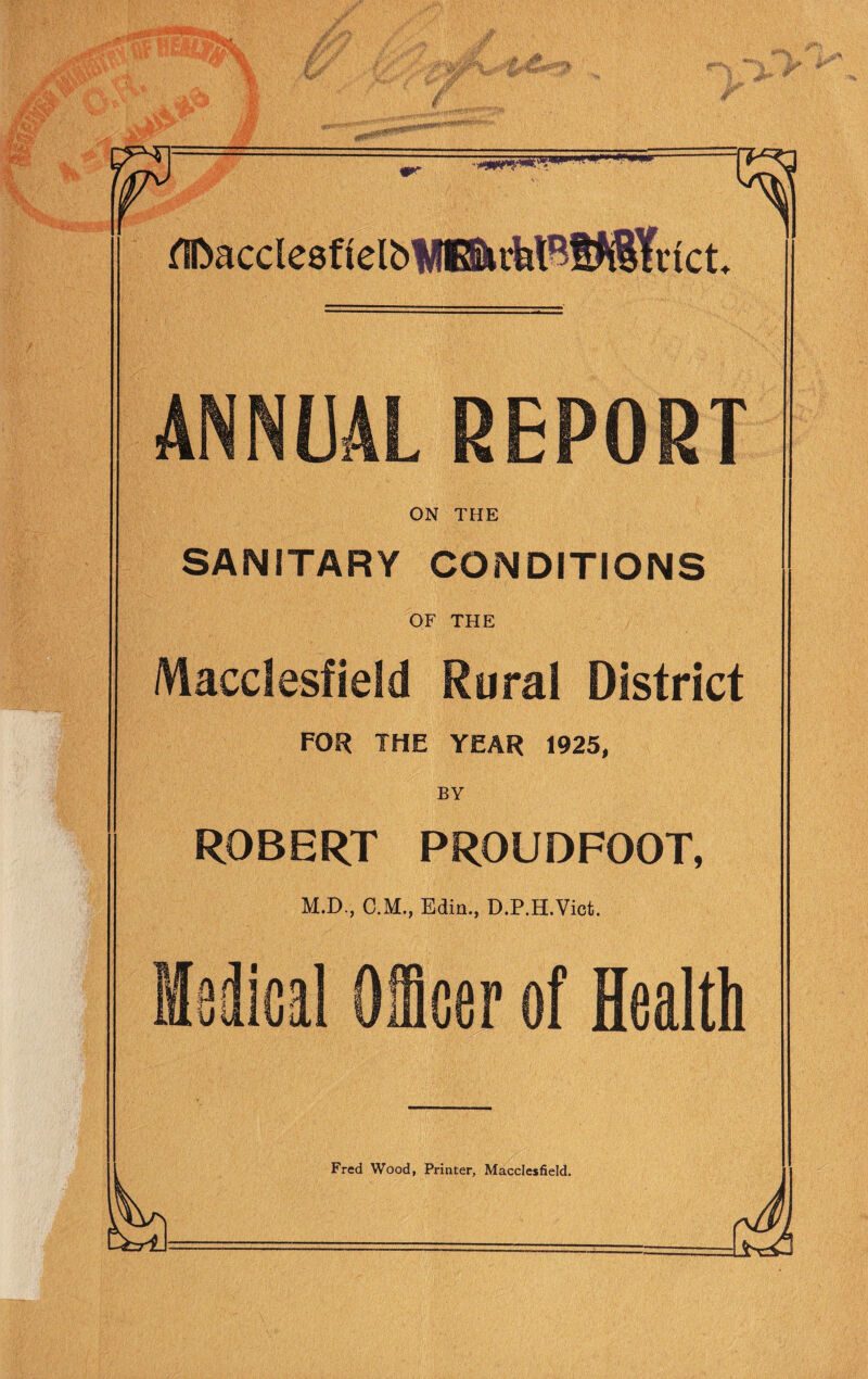 fTDncclesficIbWE&i-klHt^Yvict. ANNUAL REPORT ON THE SANITARY CONDITIONS OF THE Macclesfield Rural District FOR THE YEAR 1925, ROBERT PROUDFOOT, M.D., C.M., Edin., D.P.H.Viot. a Officer of Health
