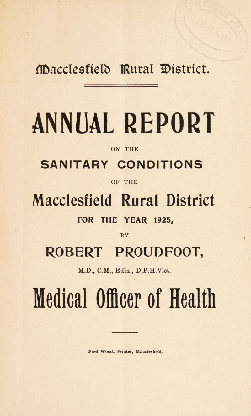 flftacclesftelb IRural ^istvtct. ANNUAL REPORT ON THE SANITARY CONDITIONS OF THE Macclesfield Rural District FOR THE YEAR 1925, ROBERT PROUDFOOT, M.D., CM., Edin., D.P.H.Vicfc. Medical Officer of Health