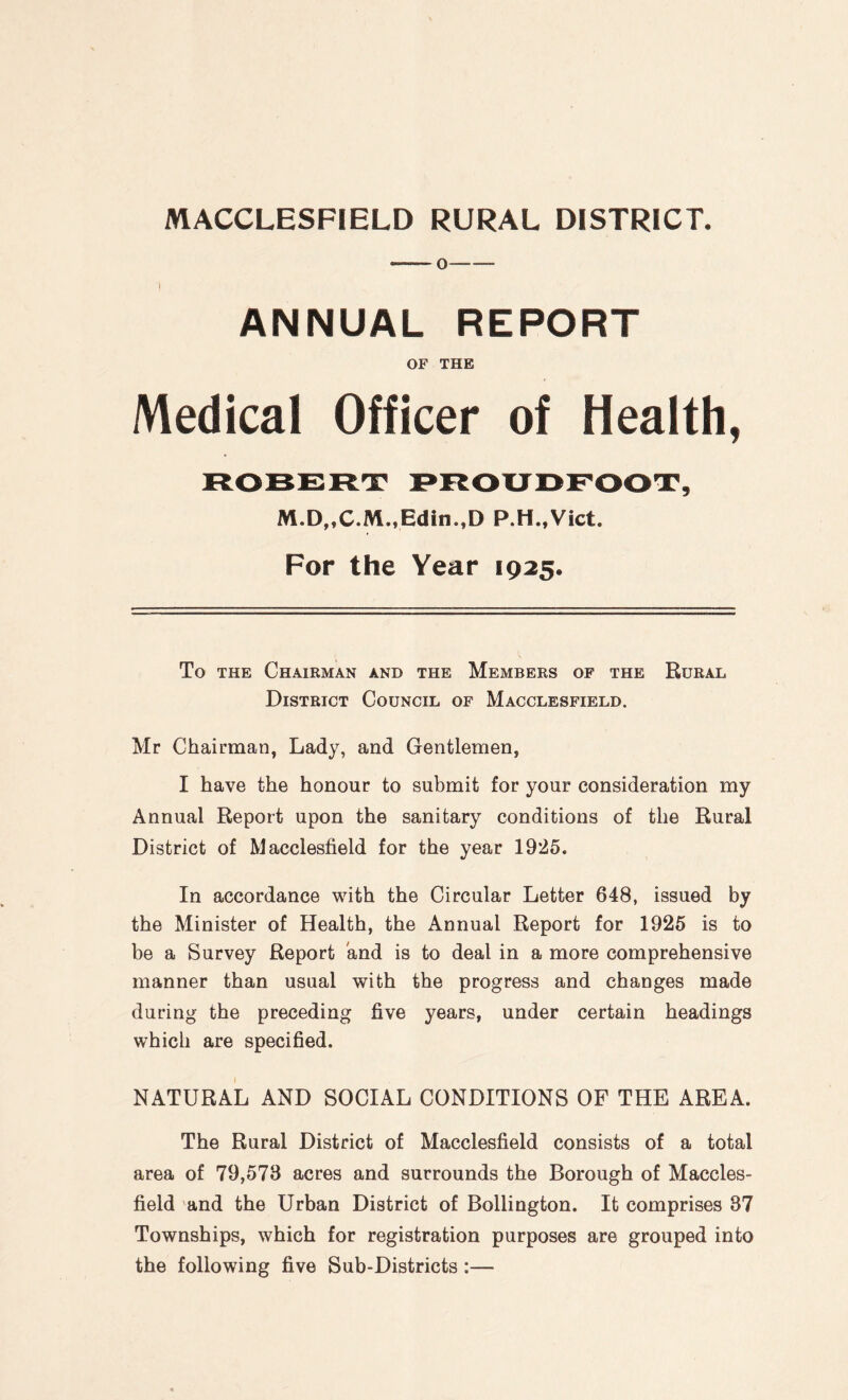 ANNUAL REPORT OF THE Medical Officer of Health, ROBERT PROUDFOOT, M.D„C.M.,Edin.,D P.H.,Vict. For the Year 1925. To the Chairman and the Members of the Rural District Council of Macclesfield. Mr Chairman, Lady, and Gentlemen, I have the honour to submit for your consideration my Annual Report upon the sanitary conditions of the Rural District of Macclesfield for the year 1925. In accordance with the Circular Letter 648, issued by the Minister of Health, the Annual Report for 1925 is to be a Survey Report and is to deal in a more comprehensive manner than usual with the progress and changes made during the preceding five years, under certain headings which are specified. NATURAL AND SOCIAL CONDITIONS OF THE AREA. The Rural District of Macclesfield consists of a total area of 79,573 acres and surrounds the Borough of Maccles¬ field and the Urban District of Bollington. It comprises 37 Townships, which for registration purposes are grouped into the following five Sub-Districts :—