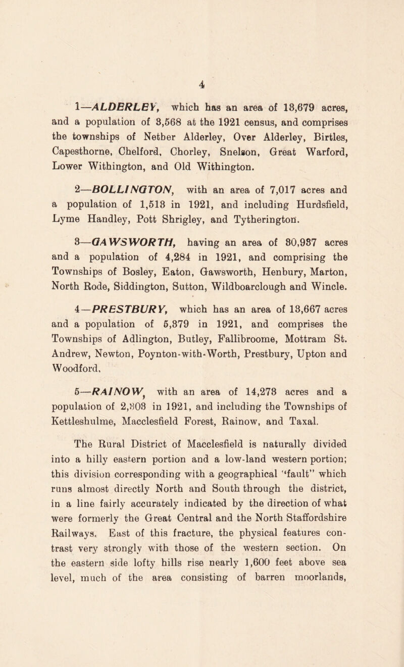 1— ALDERLEY, which has an area of 18,679 acres, and a population of 8,568 at the 1921 census, and comprises the townships of Nether Alderley, Over Alderley, Birtles, Capesthorne, Chelford, Chorley, Snelson, Great Warford, Lower Withington, and Old Withington. 2— BOLLINGTON, with an area of 7,017 acres and a population of 1,518 in 1921, and including Hurdsfield, Lyme Handley, Pott Shrigley, and Tytherington. 8—GAWSWORTH, having an area of 80,987 acres and a population of 4,284 in 1921, and comprising the Townships of Bosley, Eaton, Gawsworth, Henbury, Marton, North Rode, Siddington, Sutton, Wildboarclough and Wincle. » 4— PRESTBURYf which has an area of 18,667 acres and a population of 5,379 in 1921, and comprises the Townships of Adlington, Butley, Fallibroome, Mottram St. Andrew, Newton, Poynton-with-Worth, Prestbury, Upton and Woodford, 5— RAIJS'OW^ with an area of 14,278 acres and a population of 2,308 in 1921, and including the Townships of Kettleshulme, Macclesfield Forest, Rainow, and Taxal. The Rural District of Macclesfield is naturally divided into a hilly eastern portion and a low-land western portion; this division corresponding with a geographical '‘fault” which runs almost directly North and South through the district, in a line fairly accurately indicated by the direction of what were formerly the Great Central and the North Staffordshire Railways, East of this fracture, the physical features con¬ trast very strongly with those of the western section. On the eastern side lofty hills rise nearly 1,600 feet above sea level, much of the area consisting of barren moorlands,