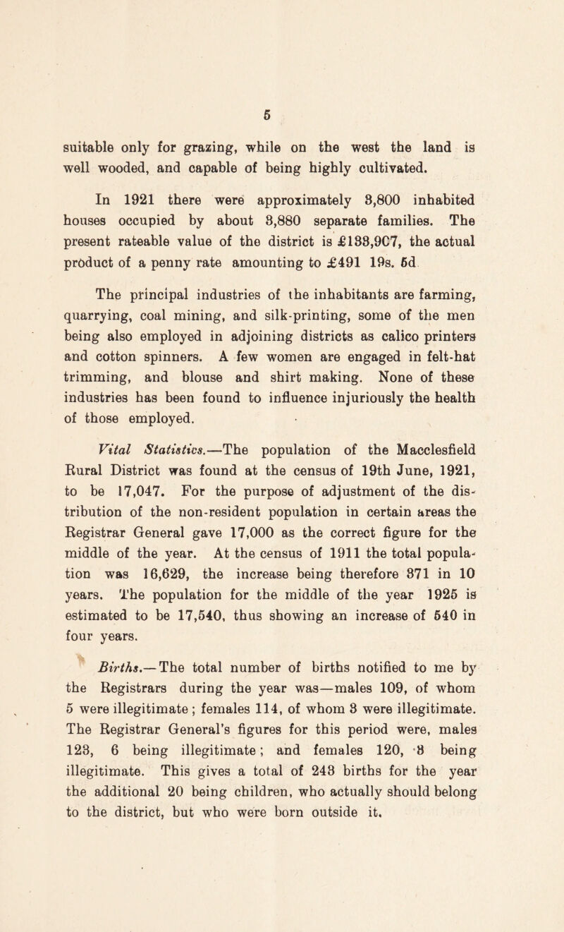 suitable only for grazing, while on the west the land is well wooded, and capable of being highly cultivated. In 1921 there were approximately 8,800 inhabited houses occupied by about 8,880 separate families. The present rateable value of the district is £188,907, the actual product of a penny rate amounting to £491 19s. 6d The principal industries of the inhabitants are farming, quarrying, coal mining, and silk-printing, some of the men being also employed in adjoining districts as calico printers and cotton spinners. A few women are engaged in felt-hat trimming, and blouse and shirt making. None of these industries has been found to influence injuriously the health of those employed. Vital Statistics.—The population of the Macclesfield Rural District was found at the census of 19th June, 1921, to be 17,047. For the purpose of adjustment of the dis¬ tribution of the non-resident population in certain areas the Registrar General gave 17,000 as the correct figure for the middle of the year. At the census of 1911 the total popula¬ tion was 16,629, the increase being therefore 371 in 10 years. The population for the middle of the year 1925 is estimated to be 17,540, thus showing an increase of 540 in four years. Births.— The total number of births notified to me by the Registrars during the year was—males 109, of whom 5 were illegitimate ; females 114, of whom 3 were illegitimate. The Registrar General’s figures for this period were, males 123, 6 being illegitimate; and females 120, 8 being illegitimate. This gives a total of 243 births for the year the additional 20 being children, who actually should belong to the district, but who were born outside it.