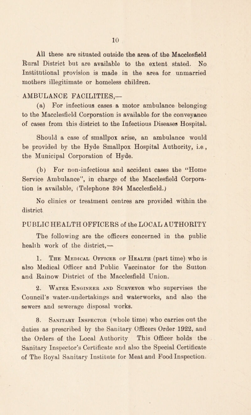 All these are situated outside the area of the Macclesfield Bural District but are available to the extent stated. No Institutional provision is made in the area for unmarried mothers illegitimate or homeless children. AMBULANCE FACILITIES (a) For infectious cases a motor ambulance belonging to the Macclesfield Corporation is available for the conveyance of cases from this district to the Infectious Diseases Hospital. Should a case of smallpox arise, an ambulance would be provided by the Hyde Smallpox Hospital Authority, i.e , the Municipal Corporation of Hyde. (b) For nondnfectious and accident cases the “Home Service Ambulance”, in charge of the Macclesfield Corpora¬ tion is available, (Telephone 394 Macclesfield.) No clinics or treatment centres are provided within the district PUBLIC HEALTH OFFICERS of the LOCAL AUTHORITY The following are the officers concerned in the public healih work of the district, — 1. The Medical Officer of Health (part time) who is also Medical Officer and Public Vaccinator for the Sutton and Rainow District of the Macclesfield Union. 2. Water Engineer and Surveyor who supervises the Council’s water-undertakings and waterworks, and also the sewers and sewerage disposal works. 8. Sanitary Inspector (whole time) who carries out the duties as prescribed by the Sanitary Officers Order 1922, and the Orders of the Local Authority This Officer holds the Sanitary Inspector’s Certificate and also the Special Certificate of The Royal Sanitary Institute for Meat and Food Inspection.