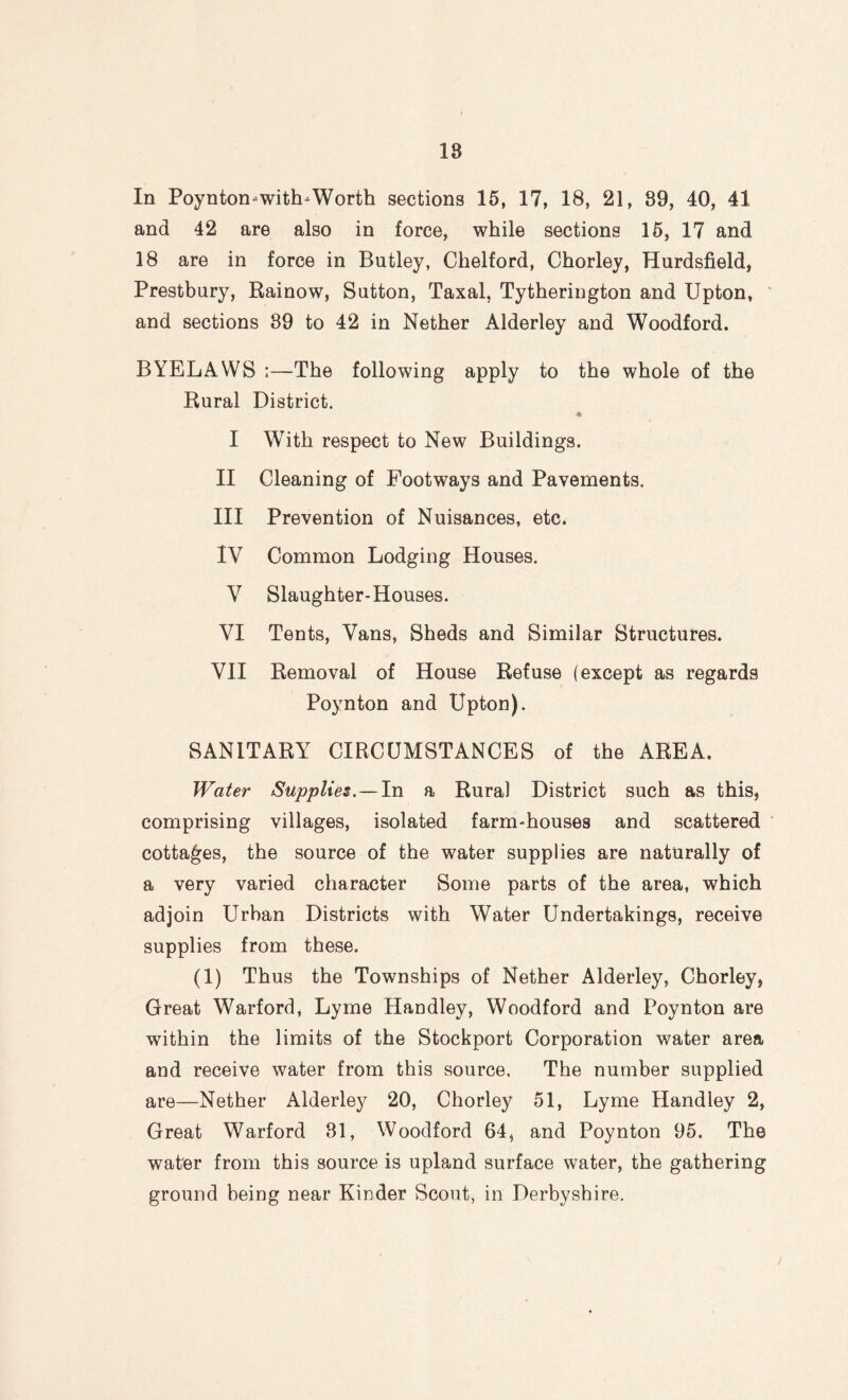 18 In Poynton-with-Worth sections 15, 17, 18, 21, 89, 40, 41 and 42 are also in force, while sections 15, 17 and 18 are in force in Butley, Chelford, Chorley, Hurdsfield, Prestbury, Rainow, Sutton, Taxal, Tytherington and Upton, and sections 89 to 42 in Nether Alderley and Woodford. BYELAWS ;—The following apply to the whole of the Rural District. * I With respect to New Buildings. II Cleaning of Footways and Pavements. III Prevention of Nuisances, etc. IV Common Lodging Houses. V Slaughter-Houses. VI Tents, Vans, Sheds and Similar Structures. VII Removal of House Refuse (except as regards Poynton and Upton). SANITARY CIRCUMSTANCES of the AREA. Water Supplies.—In a Rural District such as this, comprising villages, isolated farm-houses and scattered cottages, the source of the water supplies are naturally of a very varied character Some parts of the area, which adjoin Urban Districts with Water Undertakings, receive supplies from these. (1) Thus the Townships of Nether Alderley, Chorley, Great Warford, Lyme Handley, Woodford and Poynton are within the limits of the Stockport Corporation water area and receive water from this source. The number supplied are—Nether Alderley 20, Chorley 51, Lyme Handley 2, Great Warford 81, Woodford 64, and Poynton 95. The water from this source is upland surface water, the gathering ground being near Kinder Scout, in Derbyshire. )