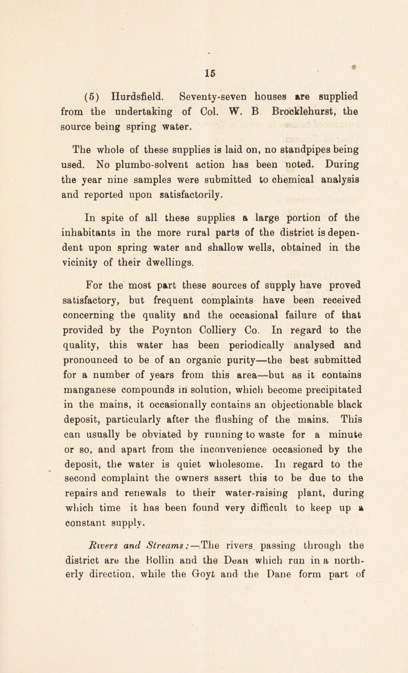 (5) Ilurdsfield, Seventy-seven houses are supplied from the undertaking of Col. W. B Brocklehurst, the source being spring water. The whole of these supplies is laid on, no standpipes being used. No plumbo-solvent action has been noted. During the year nine samples were submitted to chemical analysis and reported upon satisfactorily. In spite of all these supplies a large portion of the inhabitants in the more rural parts of the district is depen¬ dent upon spring water and shallow wells, obtained in the vicinity of their dwellings. For the most part these sources of supply have proved satisfactory, but frequent complaints have been received concerning the quality and the occasional failure of that provided by the Poynton Colliery Co. In regard to the quality, this water has been periodically analysed and pronounced to be of an organic purity—the best submitted for a number of years from this area—but as it contains manganese compounds in solution, which become precipitated in the mains, it occasionally contains an objectionable black deposit, particularly after the flushing of the mains. This can usually be obviated by running to waste for a minute or so, and apart from the inconvenience occasioned by the deposit, the water is quiet wholesome. In regard to the second complaint the owners assert this to be due to the repairs and renewals to their water-raising plant, during which time it has been found very difficult to keep up a constant supply. Rivers and Streams:—.The rivers passing through the district are the Hollin and the Dean which run in a north¬ erly direction, while the Goyt and the Dane form part of