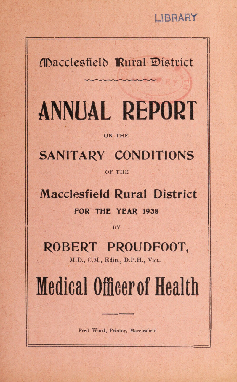 LIBRARY flftacclesftelb IRural ^District ANNUAL REPORT * ON THE SANITARY CONDITIONS OF THE Macclesfield Rural District FOR THE YEAR 1938 BY ROBERT PROUDFOOT, M.D., C,M., Edin., D.P.H., Viet. Medical Officer of Health