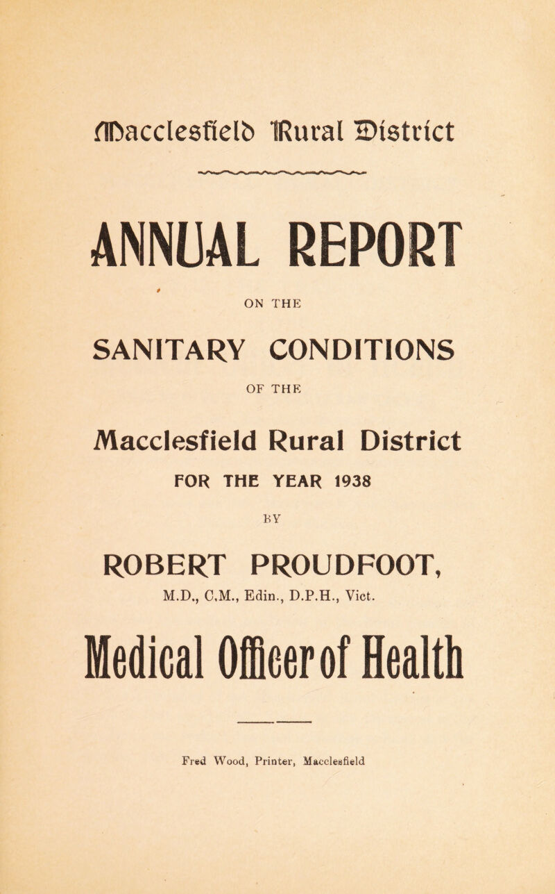 flDacclesfielb IRural ^District ANNUAL REPORT ON THE SANITARY CONDITIONS OF THE Macclesfield Rural District FOR THE YEAR 1938 BY ROBERT PROUDFOOT, M.D., C,M., Edin., D.P.H., Viet. Medical Officer of Health
