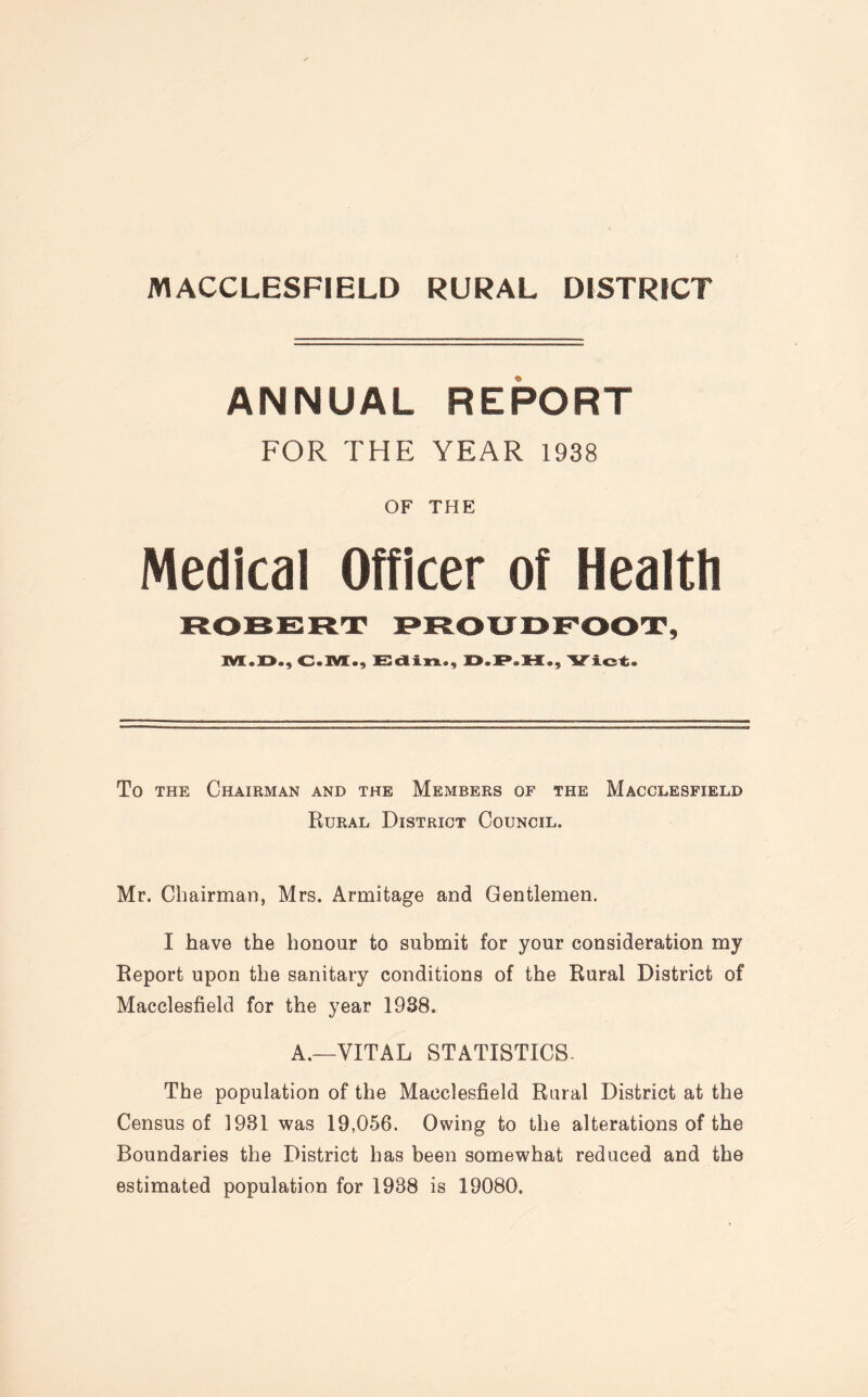 ANNUAL REPORT FOR THE YEAR 1938 OF THE Medical Officer of Health ROBERT PROUD FOOT, C«M., Edin., Viet. To the Chairman and the Members of the Macclesfield Rural District Council. Mr. Chairman, Mrs. Armitage and Gentlemen. I have the honour to submit for your consideration my Report upon the sanitary conditions of the Rural District of Macclesfield for the year 1938. A.—VITAL STATISTICS. The population of the Macclesfield Rural District at the Census of 1981 was 19,056. Owing to the alterations of the Boundaries the District has been somewhat reduced and the estimated population for 1988 is 19080.