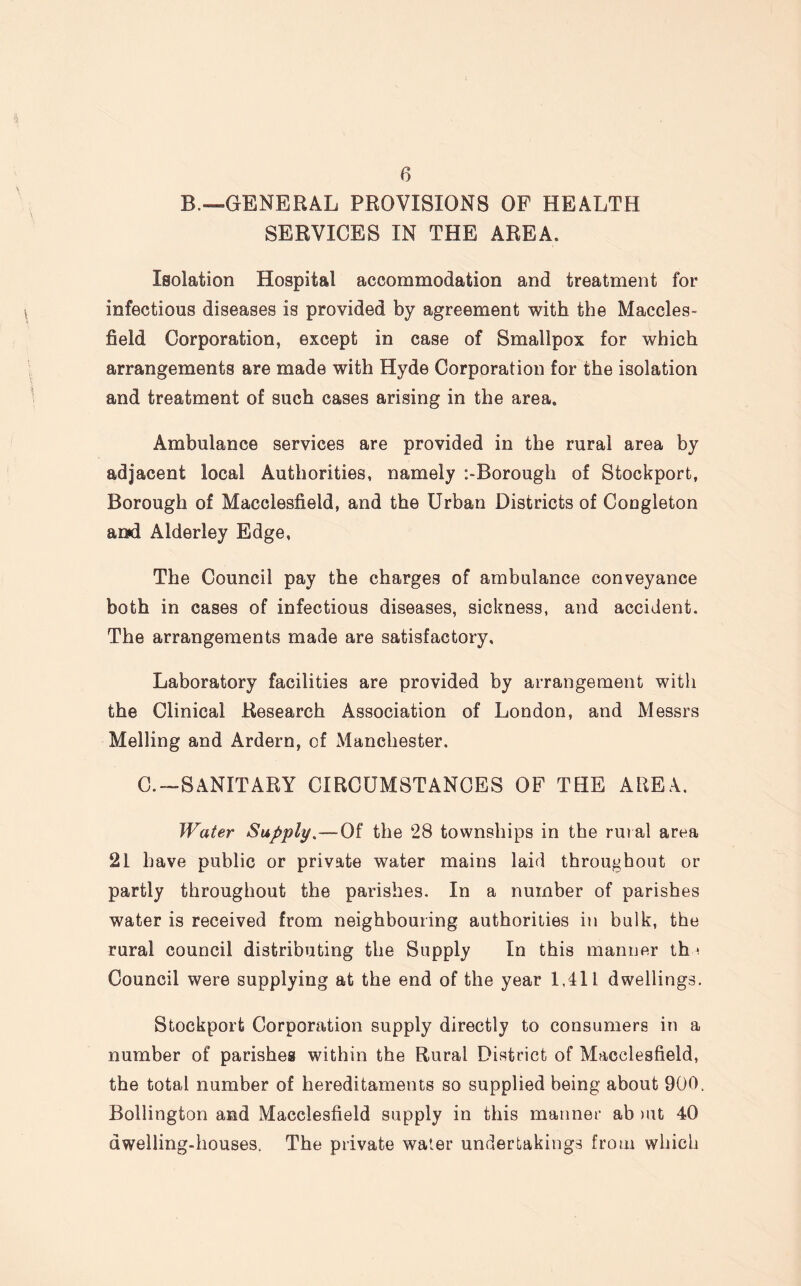 B.—GENERAL PROVISIONS OF HEALTH SERVICES IN THE AREA. Isolation Hospital accommodation and treatment for infectious diseases is provided by agreement with the Maccles¬ field Corporation, except in case of Smallpox for which arrangements are made with Hyde Corporation for the isolation and treatment of such cases arising in the area. Ambulance services are provided in the rural area by adjacent local Authorities, namely :-Borough of Stockport, Borough of Macclesfield, and the Urban Districts of Congleton and Aiderley Edge, The Council pay the charges of ambulance conveyance both in cases of infectious diseases, sickness, and accident. The arrangements made are satisfactory. Laboratory facilities are provided by arrangement with the Clinical Research Association of London, and Messrs Melling and Ardern, of Manchester. C.—SANITARY CIRCUMSTANCES OF THE AREA. Water Supply.—Of the 28 townships in the rural area 21 have public or private water mains laid throughout or partly throughout the parishes. In a number of parishes water is received from neighbouring authorities in bulk, the rural council distributing the Supply In this manner th < Council were supplying at the end of the year 1,411 dwellings. Stockport Corporation supply directly to consumers in a number of parishes within the Rural District of Macclesfield, the total number of hereditaments so supplied being about 900, Bollington and Macclesfield supply in this manner ab mt 40 dwelling-houses. The private water undertakings from which
