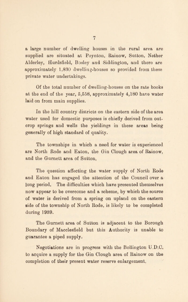 a large number of dwelling houses in the rural area are supplied are situated at Poynton, Rainow, Sutton, Nether Alderley, Hurdsfield, Bosley and Siddington, and there are approximately 1,880 dwelling-houses so provided from these private water undertakings. Of the total number of dwelling-houses on the rate books at the end of the year, 5,558, approximately 4,180 have water laid on from main supplies. In the hill country districts on the eastern side of the area water used for domestic purposes is chiefly derived from out¬ crop springs and wells the yieldings in these areas being generally of high standard of quality. The townships in which a need for water is experienced are North Bode and Eaton, the Gin Clough area of Rainow, and the Gurnett area of Sutton. The question affecting the water supply of North Rode and Eaton has engaged the attention of the Council over a long period. The difficulties which have presented themselves now appear to be overcome and a scheme, by which the source of water is derived from a spring on upland on the eastern side of the township of North Rode, is likely to be completed during 1939. The Gurnett area of Sutton is adjacent to the Borough Boundary of Macclesfield but this Authority is unable to guarantee a piped supply. Negotiations are in progress with the Bollington U.D.C, to acquire a supply for the Gin Clough area of Rainow on the completion of their present water reserve enlargement.