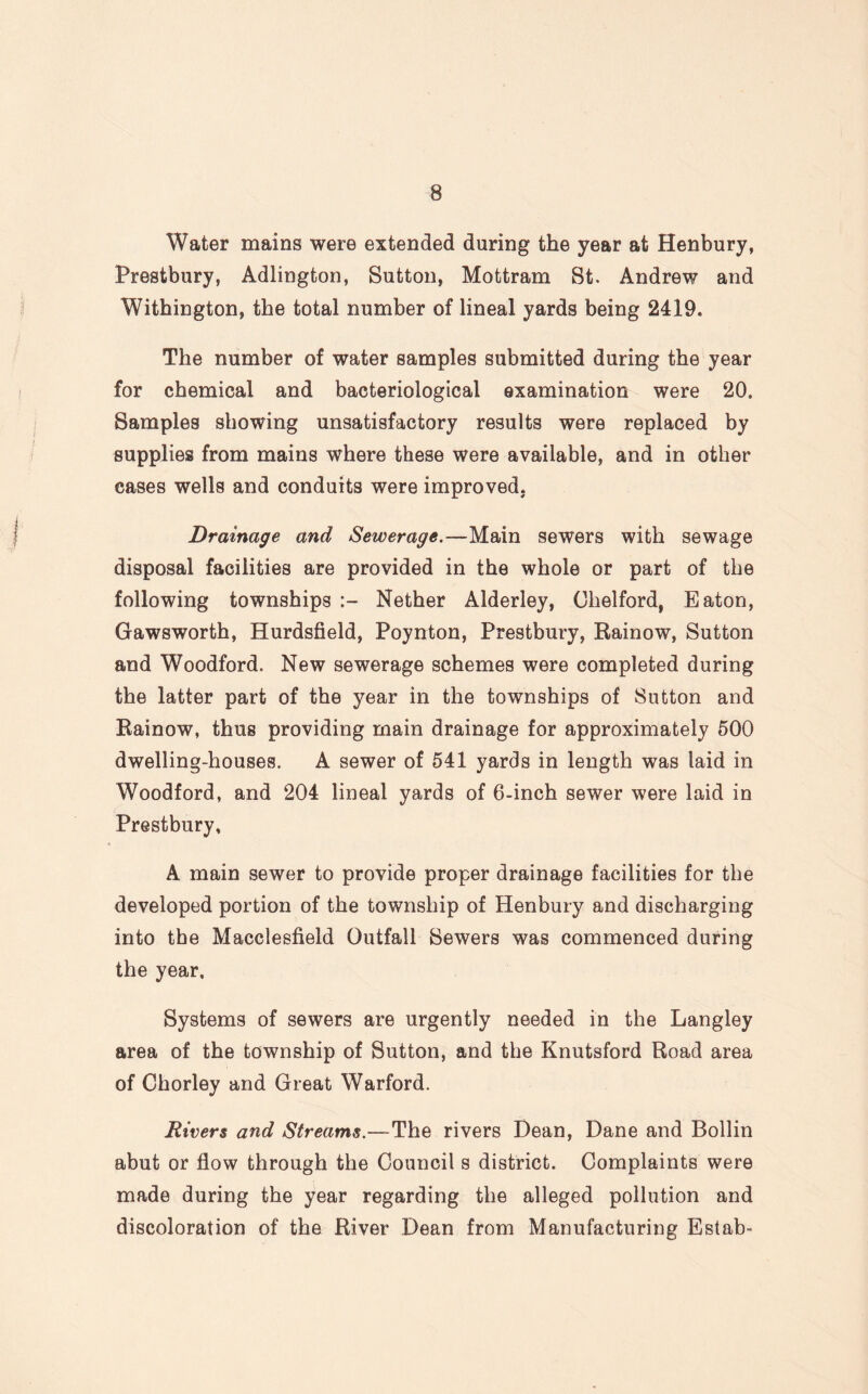 Water mains were extended during the year at Henbury, Prestbury, Adlington, Sutton, Mottram St. Andrew and Withington, the total number of lineal yards being 2419. The number of water samples submitted during the year for chemical and bacteriological examination were 20. Samples showing unsatisfactory results were replaced by supplies from mains where these were available, and in other cases wells and conduits were improved. Drainage and Sewerage.—Main sewers with sewage disposal facilities are provided in the whole or part of the following townships Nether Alderley, Chelford, Eaton, Gawsworth, Hurdsfield, Poynton, Prestbury, Rainow, Sutton and Woodford. New sewerage schemes were completed during the latter part of the year in the townships of Sutton and Rainow, thus providing main drainage for approximately 500 dwelling-houses. A sewer of 541 yards in length was laid in Woodford, and 204 lineal yards of 6-inch sewer were laid in Prestbury, A main sewer to provide proper drainage facilities for the developed portion of the township of Henbury and discharging into the Macclesfield Outfall Sewers was commenced during the year. Systems of sewers are urgently needed in the Langley area of the township of Sutton, and the Knutsford Road area of Chorley and Great Warford. Rivers and Streams.—The rivers Dean, Dane and Bollin abut or flow through the Council s district. Complaints were made during the year regarding the alleged pollution and discoloration of the River Dean from Manufacturing Estab-