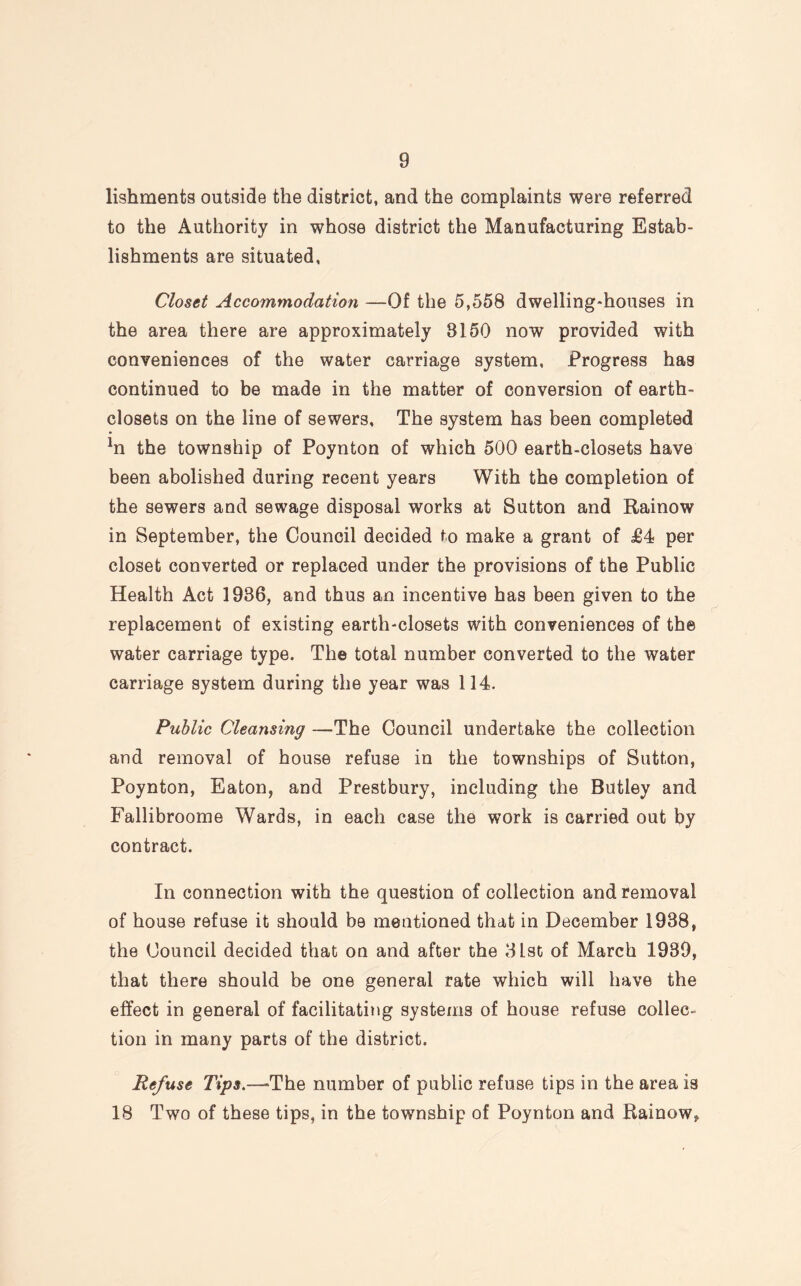 lishments outside the district, and the complaints were referred to the Authority in whose district the Manufacturing Estab¬ lishments are situated, Closet Accommodation —Of the 5,558 dwelling-houses in the area there are approximately 8150 now provided with conveniences of the water carriage system. Progress has continued to be made in the matter of conversion of earth- closets on the line of sewers. The system has been completed *n the township of Poynton of which 500 earth-closets have been abolished during recent years With the completion of the sewers and sewage disposal works at Sutton and Rainow in September, the Council decided to make a grant of £4 per closet converted or replaced under the provisions of the Public Health Act 1936, and thus an incentive has been given to the replacement of existing earth-closets with conveniences of the water carriage type. The total number converted to the water carriage system during the year was 114. Public Cleansing —The Council undertake the collection and removal of house refuse in the townships of Sutton, Poynton, Eaton, and Prestbury, including the Butley and Fallibroome Wards, in each case the work is carried out by contract. In connection with the question of collection and removal of house refuse it should be meutioned that in December 1938, the Council decided that on and after the 31st of March 1939, that there should be one general rate which will have the effect in general of facilitating systems of house refuse collec¬ tion in many parts of the district. Refuse Tips.—-The number of public refuse tips in the area is 18 Two of these tips, in the township of Poynton and Rainow,