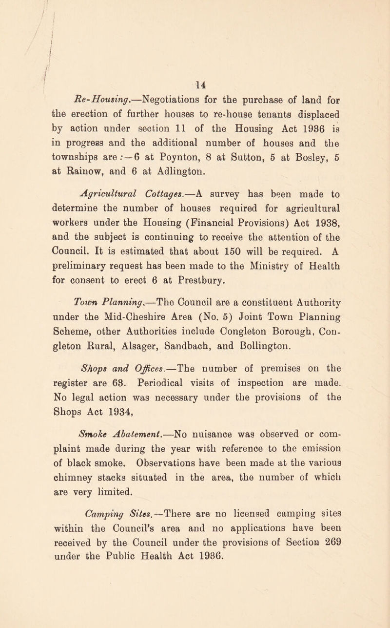 f f I 14 Re-Housing.—Negotiations for the purchase of land for the erection of further houses to re-house tenants displaced by action under section 11 of the Housing Act 1936 is in progress and the additional number of houses and the townships are.* —6 at Poynton, 8 at Sutton, 5 at Bosley, 5 at Rainow, and 6 at Adlington. Agricultural Cottages.—A survey has been made to determine the number of houses required for agricultural workers under the Housing (Financial Provisions) Act 1938, and the subject is continuing to receive the attention of the Council. It is estimated that about 150 will be required. A preliminary request has been made to the Ministry of Health for consent to erect 6 at Prestbury. Town Planning,—The Council are a constituent Authority under the Mid-Cheshire Area (No. 5) Joint Town Planning Scheme, other Authorities include Congleton Borough, Con- gleton Rural, Alsager, Sandbach, and Bollington. Shops and Offices.—-The number of premises on the register are 63. Periodical visits of inspection are made. No legal action was necessary under the provisions of the Shops Act 1934, Smoke Abatement.—.No nuisance was observed or com¬ plaint made during the year with reference to the emission of black smoke. Observations have been made at the various chimney stacks situated in the area, the number of which are very limited. Camping Sites.—There are no licensed camping sites within the Council's area and no applications have been received by the Council under the provisions of Section 269 under the Public Health Act 1936.