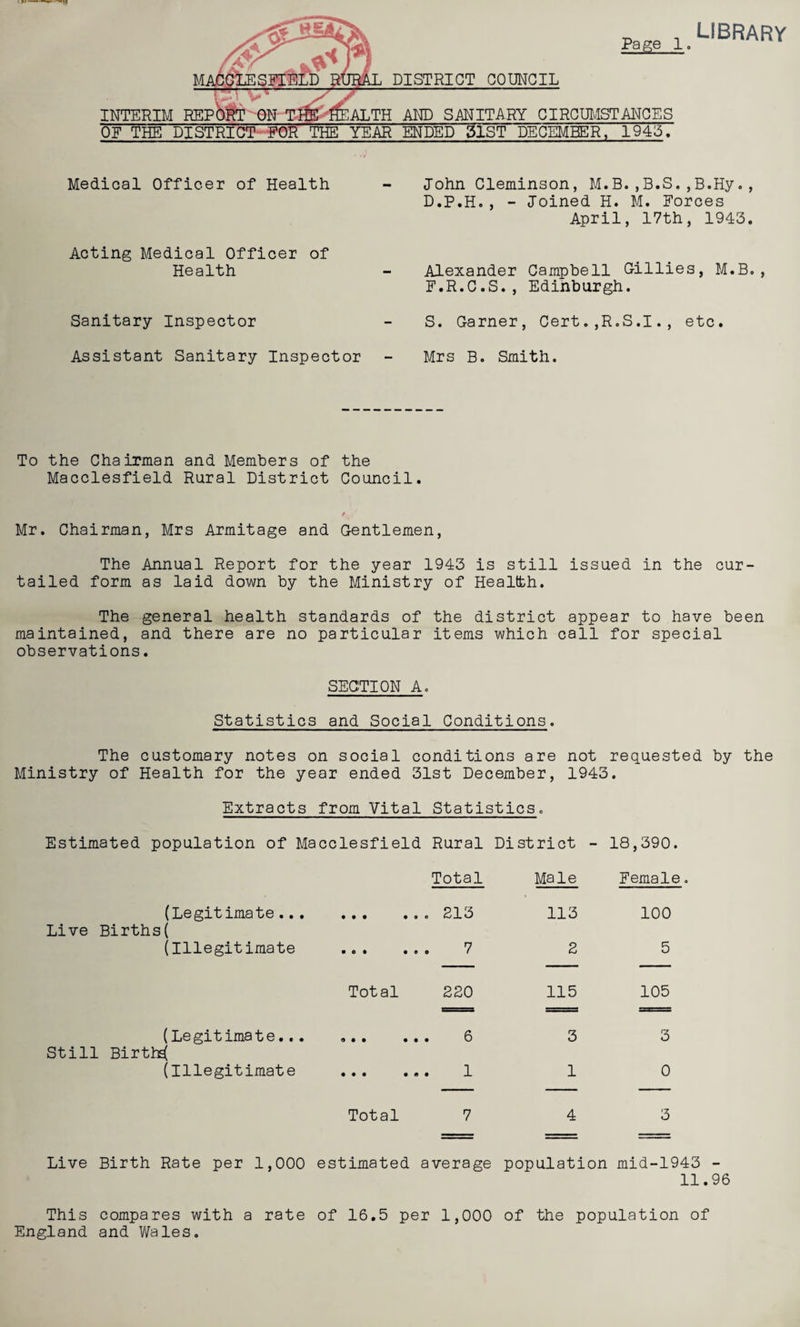 Pa ge DISTRICT COUNCIL AND SANITARY CIRCUMSTANCES YEAR ENDED 5lST DECEMBER, 19415, INTERIM REP 1. library Medical Officer of Health Acting Medical Officer of Health Sanitary Inspector Assistant Sanitary Inspector John Cleminson, M.B.,B.S., B.Hy., D.P.H., - Joined H. M. Forces April, 17th, 1943. Alexander Campbell Gillies, M.B., F.R.C.S., Edinburgh. S. Garner, Cert.,R.S.I., etc. Mrs B. Smith. To the Chairman and Members of the Macclesfield Rural District Council. Mr. Chairman, Mrs Armitage and Gentlemen, The Annual Report for the year 1943 is still issued in the cur¬ tailed form as laid down by the Ministry of Health. The general health standards of the district appear to have been maintained, and there are no particular items which call for special observations. SECTION A. Statistics and Social Conditions. The customary notes on social conditions are not requested by the Ministry of Health for the year ended 31st December, 1943. Extracts from Vital Statistics. Estimated population of Macclesfield Rural District - 18,390. Total Male Female. Live Births (Legitimate... ( (Illegitimate Still Births( (Legitimate... (Illegitimate ..213 . O . .00 7 Total 220 9 . . ... 0 . . . ... 1 Total 7 113 100 2 5 115 105 3 3 1 0 4 3 Live Birth Rate per 1,000 estimated average population mid-1943 - 11.96 This compares with a rate of 16.5 per 1,000 of the population of England and Wales.