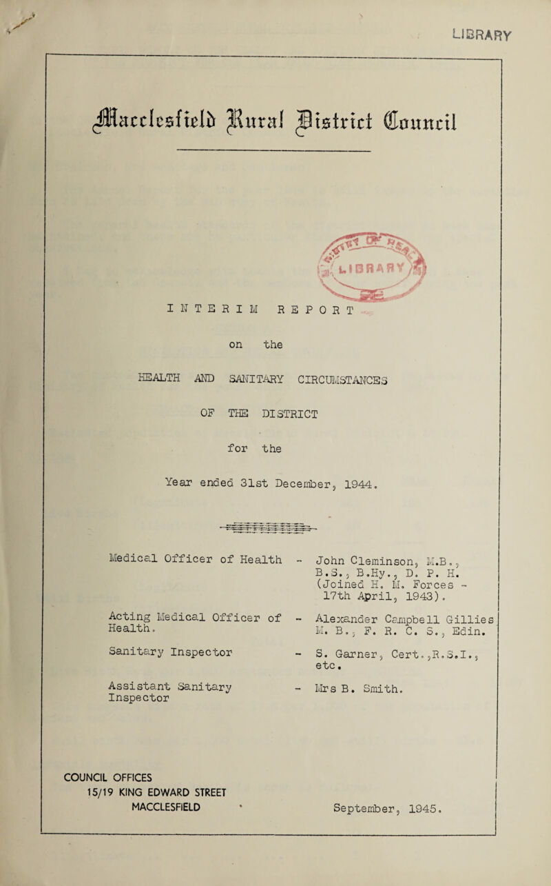 LIBRARY \ JHacclcsfteli* ^Rural district (Eounc tl on the HEALTH AND SANITARY CIRCUMSTANCES OF THE DISTRICT for the Year ended 31st December, 1944. Medical Officer of Health Acting Medical Officer of Health, Sanitary Inspector Assistant Sanitary Inspector COUNCIL OFFICES 15/19 KING EDWARD STREET MACCLESFIELD - John Cleminson, M.B., B.3., B„Hy., D. P. H. (Joined Ho M. Forces - 17th April3 1943),  Alexander Campbell Gillies M. B., F. R. C. S.3 Edin. - S. Garner, Cert.3R,3,1., etc. - MrsB. Smith, September, 1945,