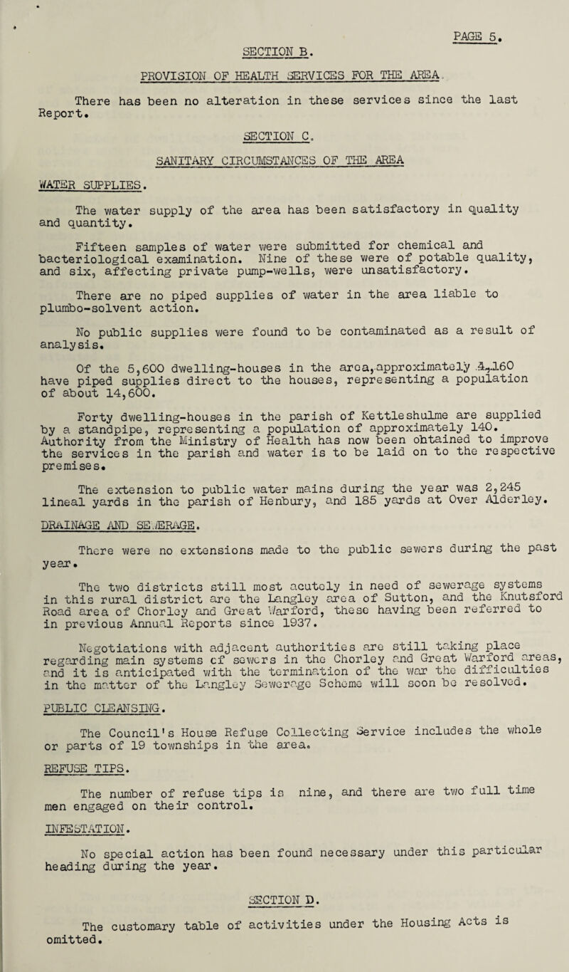 SECTION B. PROVISION OF HEALTH SERVICES FOR THE AREA, There has been no alteration in these services since the last Report* SECTION C„ SANITARY CIRCUMSTANCES OF THE AREA WATER SUPPLIES. The water supply of the area has been satisfactory in quality and quantity* Fifteen samples of water were submitted for chemical and bacteriological examination. Nine of these were of potable quality, and six, affecting private pump-wells, were unsatisfactory. There are no piped supplies of water in the area liable to plumbo-solvent action. No public supplies were found to be contaminated as a result of analysis. Of the 5,600 dwelling-houses in the arc a,approximately .3*160 have piped supplies direct to the houses, representing a population of about 14,600. Forty dwelling-houses in the parish of Kettleshulme are supplied by a standpipe, representing a population of approximately 140.. Authority from the Ministry of Health has now been obtained to improve the services in the parish and water is to be laid on to the respective premises* The extension to public water mains during the year was 2,245 lineal yards in the parish of Henbury, and 185 yards at Over Alderley. DRAINAGE AND SB.jERaGE, There were no extensions made to the public sewers during the past year* The two districts still most acutely in need of sewerage systems in this rural district are the Langley area of Sutton, and the Knutsford Road area of Chorley and Great War ford, these having been referred to in previous Annual Reports since 1937. Negotiations with adjacent authorities are still taking place regarding main systems cf sewers in the Chorley and Great War ford areas, and it is anticipated with the termination of the war the difficulties in the matter of the Langley Sewerage Scheme will soon be resolved. PUBLIC CLEANSING. The Council's House Refuse Collecting Service includes the whole or parts of 19 townships in the area. REFUSE TIPS. The number of refuse tips is nine, and there are two full time men engaged on their control. INFESTATION. No special action has been found necessary under this particular heading during the year. SECTION D. The customary table of activities under the Housing Acts is omitted.