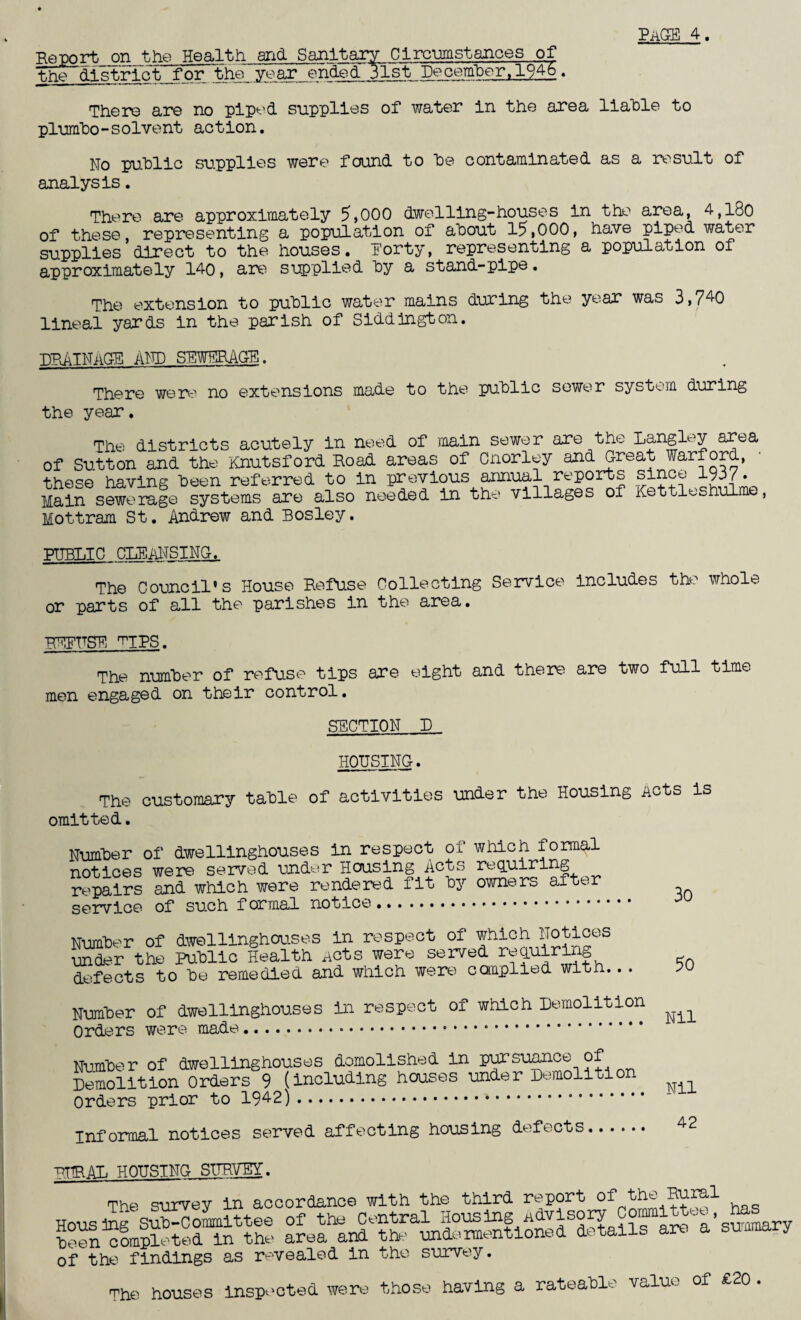 Report on the Health and Sanitary Circumstances of the district for the_year ended 31st~December,1946. There are no piped supplies of water in the area liable to plumbo-solvent action. No public supplies were found to be contaminated as a result of analysis. There are approximately 5,000 dwelling-houses in the area, 4,l8o of these representing a population of about 15,000, have piped water supplies’direct to the houses. Forty, representing a population of approximately 140, are supplied by a stand-pipe. The extension to public water mains during the year was 3,740 lineal yards in the parish of Siddington. DRAINAGE and sewerage. There were no extensions made to the public sewer system during the year. The districts acutely in need of main sewer are the Langley area of Sutton and the Knutsf ord Road areas of Cnorley and Great Warford, these having been referred to in previous annual reports since 1937 • Main sewerage systems are also needed in the villages of Kettleshulme, Mottram St. Andrew and Bosley. PUBLIC CLEANSING. The Council's House Refuse Collecting Service includes the whole or parts of all the parishes in the area. REFUSE 'TIPS. The number of refuse tips are eight and there are two full time men engaged on their control. SECTION D HOUSING. The customary table of activities under the Housing Acts is omitted. Number of dwellinghouses in respect oi. which formal notices were served under Housing Acts requiring repairs and which were rendered fit by owners alter service of such f ormal notice. Number of dwellinghouses in respect of which Notices under the Public Health Acts were served req.niring defects to be remedied and which were complied with.. . PO Number of dwellinghouses in respect of which Demolition ^ Orders were made... Number of dwellinghouses demolished in pursuance of Demolition Orders 9 (including houses under Demolition Orders prior to .. Informal notices served affecting housing defects. 42 RURAL HOUSING SURVEY. The survey in accordance with the third report of the Rural of the findings as revealed in the survey. The houses inspected were those having a rateable value of £20 .