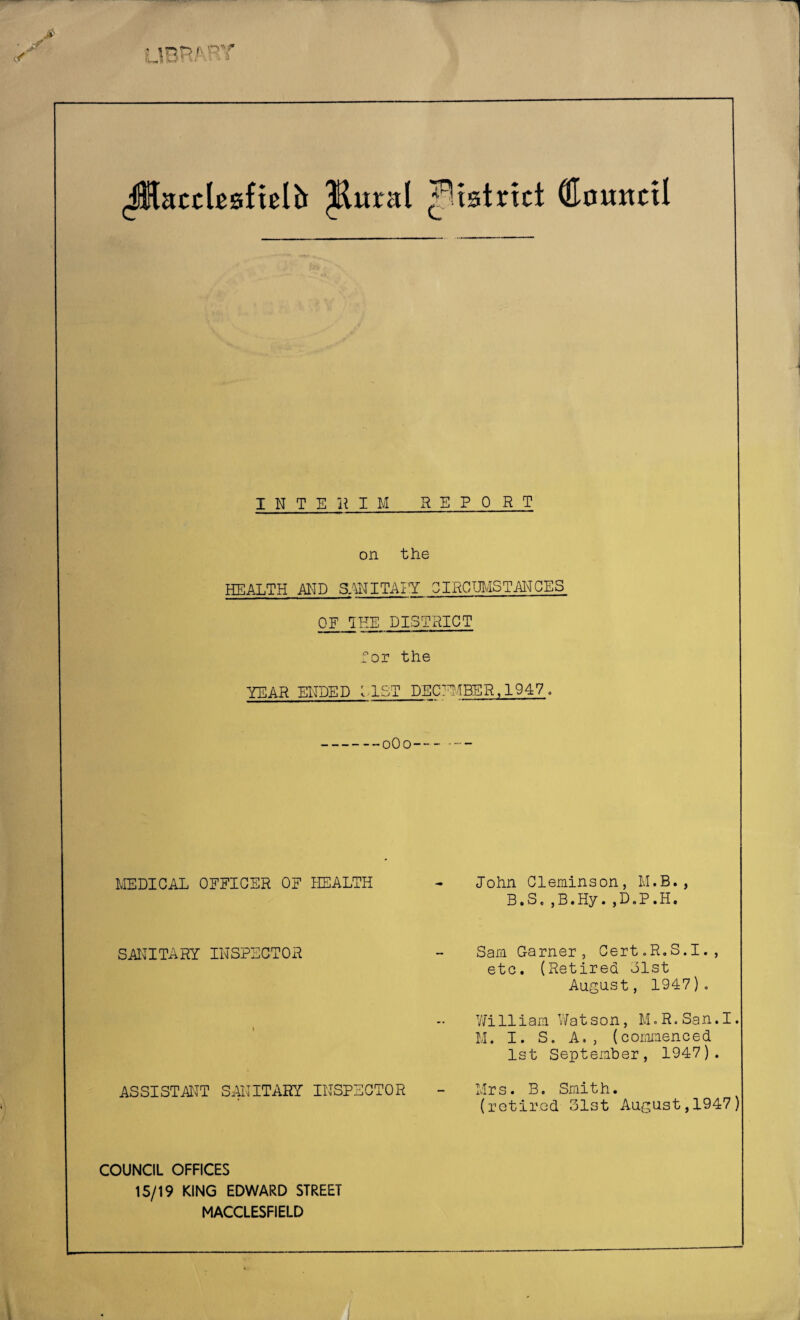 (Maccbafielh ^ural ^istrtct OlouitcU INTERIM REPORT on the HEALTH MD 3:^JITAI’Y OIRCmiSTMCES OF 1HE DISTRICT for the YEAR EHDED MST DECl'^fBER, 1947 . MEDICAL OFFICER OF HEALTH SANITARY INSPECTOR ASSISTATTT SAITITARY INSPECTOR John Cleminson, M.B., B.S.jB.Hy.jD.P.H. Sam Garner, Cert.R.S.I., etc. (Retired olst August, 1947), V/illiam Watson, M,R.San.I. M. I. S. A., (commenced 1st September, 1947). Mrs. B. Smith. (retired 31st August,1947' COUNCIL OFFICES 15/19 KING EDWARD STREET MACCLESFIELD