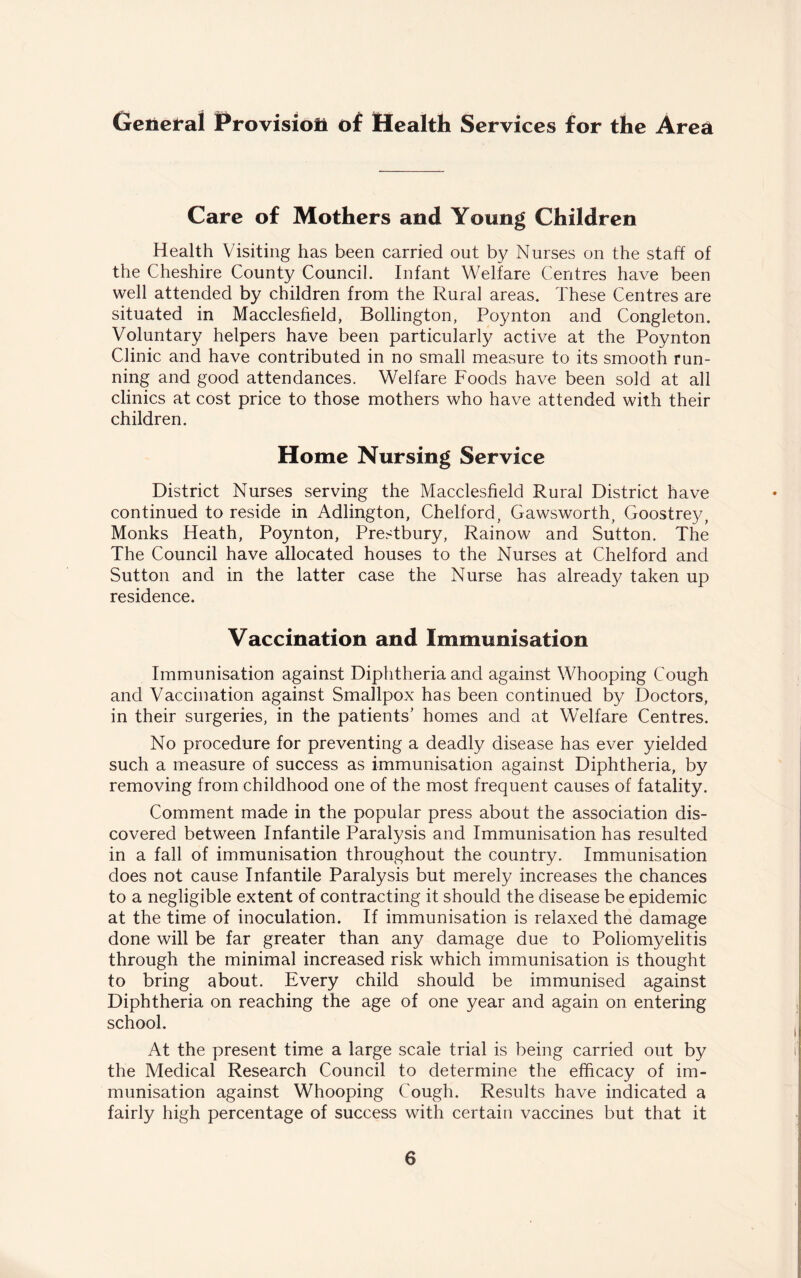 General Provision of Health Services for the Area Care of Mothers and Young Children Health Visiting has been carried out by Nurses on the staff of the Cheshire County Council. Infant Welfare Centres have been well attended by children from the Rural areas. These Centres are situated in Macclesfield, Bollington, Poynton and Congleton. Voluntary helpers have been particularly active at the Poynton Clinic and have contributed in no small measure to its smooth run¬ ning and good attendances. Welfare Foods have been sold at all clinics at cost price to those mothers who have attended with their children. Home Nursing Service District Nurses serving the Macclesfield Rural District have continued to reside in Adlington, Chelford, Gawsworth, Goostrey, Monks Heath, Poynton, Prestbury, Rainow and Sutton. The The Council have allocated houses to the Nurses at Chelford and Sutton and in the latter case the Nurse has already taken up residence. Vaccination and Immunisation Immunisation against Diphtheria and against Whooping Cough and Vaccination against Smallpox has been continued by Doctors, in their surgeries, in the patients’ homes and at Welfare Centres. No procedure for preventing a deadly disease has ever yielded such a measure of success as immunisation against Diphtheria, by removing from childhood one of the most frequent causes of fatality. Comment made in the popular press about the association dis¬ covered between Infantile Paralysis and Immunisation has resulted in a fall of immunisation throughout the country. Immunisation does not cause Infantile Paralysis but merely increases the chances to a negligible extent of contracting it should the disease be epidemic at the time of inoculation. If immunisation is relaxed the damage done will be far greater than any damage due to Poliomyelitis through the minimal increased risk which immunisation is thought to bring about. Every child should be immunised against Diphtheria on reaching the age of one year and again on entering school. At the present time a large scale trial is being carried out by the Medical Research Council to determine the efficacy of im¬ munisation against Whooping Cough. Results have indicated a fairly high percentage of success with certain vaccines but that it
