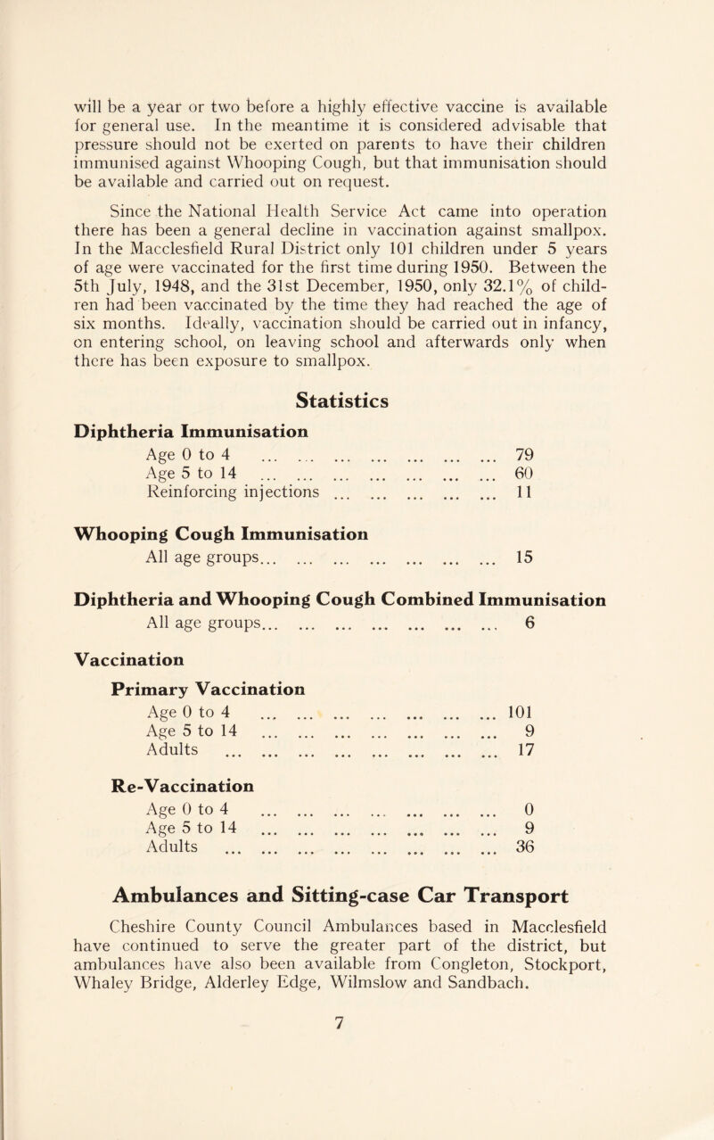 will be a year or two before a highly effective vaccine is available for general use. In the meantime it is considered advisable that pressure should not be exerted on parents to have their children immunised against Whooping Cough, but that immunisation should be available and carried out on request. Since the National Health Service Act came into operation there has been a general decline in vaccination against smallpox. In the Macclesfield Rural District only 101 children under 5 years of age were vaccinated for the first time during 1950. Between the 5th July, 1948, and the 31st December, 1950, only 32.1% of child¬ ren had been vaccinated by the time they had reached the age of six months. Ideally, vaccination should be carried out in infancy, on entering school, on leaving school and afterwards only when there has been exposure to smallpox. Statistics Diphtheria Immunisation Age 0 to 4 . 79 • • • ••• ••• *^ Age 5 to 14 . . 60 Reinforcing injections . • • • • 11 Whooping Cough Immunisation All age groups. • 1^ Diphtheria and Whooping Cough Combined Immunisation All age groups. a • • # • • » » Vaccination Primary Vaccination Age 0 to 4 . • •• ••• • • • 101 Age 5 to 14 . 9 • « a ••• ••• Adults . ... 17 • * * ••• «»» * Re-Vaccination Age 0 to 4 . • •« o Age 5 to 14 . 9 ® a o ••• ••• ^ Adults . . 36 Ambulances and Sitting-case Car Transport Cheshire County Council Ambulances based in Macclesfield have continued to serve the greater part of the district, but ambulances have also been available from Congleton, Stockport, Whaley Bridge, Alderley Edge, Wilmslow and Sandbach.